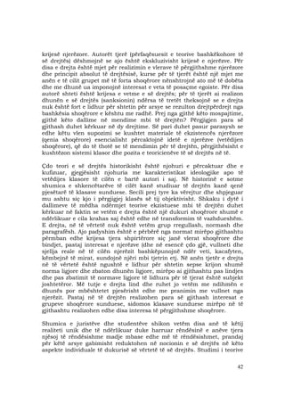 42
krijesë njerëzore. Autorët tjerë (përfaqësuesit e teorive bashkëkohore të
së drejtës) dëshmojnë se ajo është ekskluzivisht krijesë e njerëzve. Për
disa e drejta është mjet për realizimin e vlerave të përgjithshme njerëzore
dhe principit absolut të drejtësisë, kurse për të tjerët është një mjet me
anën e të cilit grupet më të forta shoqërore nënshtrojnë ato më të dobëta
dhe me dhunë ua imponojnë interesat e veta të posaçme egoiste. Për disa
autorë shteti është krijesa e vetme e së drejtës; për të tjerët ai realizon
dhunën e së drejtës (sanksionin) ndërsa të tretët theksojnë se e drejta
nuk është fort e lidhur për shtetin për arsye se rezulton drejtpërdrejt nga
bashkësia shoqërore e kështu me radhë. Prej nga gjithë këto mospajtime,
gjithë këto dallime në mendime mbi të drejtën? Përgjigjen para së
gjithash duhet kërkuar në dy drejtime. Së pari duhet pasur parasysh se
edhe këtu vlen supozimi se kushtet materiale të ekzistencës njerëzore
(qenia shoqërore) esencialisht përcaktojnë idetë e njerëzve (vetëdijen
shoqërore), që do të thotë se të mendimin për të drejtën, përgjithësisht e
kushtëzon sistemi klasor dhe pozita e teoricienëve të së drejtës në të.
Çdo teori e së drejtës historikisht është njohuri e përcaktuar dhe e
kufizuar, gjegjësisht njohuria me karakteristikat ideologjike apo të
vetëdijes klasore të cilën e bartë autori i saj. Në historinë e sotme
shumica e shkencëtarëve të cilët kanë studiuar të drejtën kanë qenë
pjesëtarë të klasave sunduese. Secili prej tyre ka vërejtur dhe shpjeguar
mu ashtu siç kjo i përgjigjej klasës së tij objektivisht. Shkaku i dytë i
dallimeve të mëdha ndërmjet teorive ekzistuese mbi të drejtën duhet
kërkuar në faktin se vetëm e drejta është një dukuri shoqërore shumë e
ndërlikuar e cila krahas saj është edhe në transformim të vazhdueshëm.
E drejta, në të vërtetë nuk është vetëm grup rregullash, normash dhe
paragrafësh. Ajo padyshim është e përbërë nga normat mirëpo gjithashtu
përmban edhe krijesa tjera shpirtërore siç janë vlerat shoqërore dhe
bindjet, pastaj interesat e njerëzve (dhe në esencë çdo gjë, vullneti dhe
sjellja reale në të cilën njerëzit bashkëpunojnë ndër veti, kacafyten,
këmbejnë të mirat, sundojnë njëri mbi tjetrin etj. Në anën tjetër e drejta
në të vërtetë është ngushtë e lidhur për shtetin sepse krijon shumë
norma ligjore dhe zbaton dhunën ligjore, mirëpo ai gjithashtu pas lindjes
dhe pas zbatimit të normave ligjore të lidhura për të tjerat është subjekt
joshtetëror. Më tutje e drejta lind dhe ruhet jo vetëm me ndihmën e
dhunës por mbështetet pjesërisht edhe me pranimin me vullnet nga
njerëzit. Pastaj në të drejtën realizohen para së gjithash interesat e
grupeve shoqërore sunduese, sidomos klasave sunduese mirëpo në të
gjithashtu realizohen edhe disa interesa të përgjithshme shoqërore.
Shumica e juristëve dhe studentëve shikon vetëm disa anë të këtij
realiteti unik dhe të ndërlikuar duke harruar rëndësinë e anëve tjera
njësoj të rëndësishme madje mbase edhe më të rëndësishmet, prandaj
për këtë arsye gabimisht reduktohen në nocionin e së drejtës në këto
aspekte individuale të dukurisë së vërtetë të së drejtës. Studimi i teorive
 