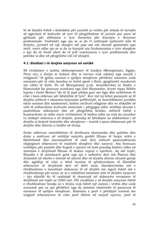 43
të së drejtës është i dobishëm për juristët jo vetëm për shkak të nevojës
së zgjerimit të kulturës së tyre të përgjithshme të juristit por para së
gjithash për aftësimin e tyre themelor për kryerjen e detyrave
profesionale. Varësisht nga ajo se si do t’i zotërojnë njohuritë mbi të
drejtën, juristët në një shoqëri më pak ose më shumë gabimisht apo
mirë, varet edhe ajo se si do ta kryejnë ata funksionimin e tyre shoqëror
e kjo do të thotë çfarë do të jetë veprimtaria e tyre profesionale dhe
politike si dhe në përgjithësi roli në shoqëri.
4.1. Studimi i të drejtës natyrore në antikë
Në civilizimet e lashta skllavopronare të Lindjes (Mesopotami, Egjipt,
Persi etj.) e drejta si dukuri dhe si nocion nuk ndahej nga morali i
religjionit “të gjitha normat e sjelljes shoqërore përbënin sistemin unik
normativ për të cilin besohej se është pjesë e Zotit, gjegjësisht sunduesit
me cilësi të Zotit. Po në Mesopotami p.sh. konsiderohej se Kodin e
Hamurabit ka pranuar sunduesi nga Zoti Shamashe, kurse sipas Biblës
hyjnia i thotë Mosiut “do të të japë pllaka guri me ligje dhe urdhëresa të
cilat i kam shkruar për këshillim të tyre”. Kur më tej kihet parasysh se të
drejtën atëherë e zbatonin kryesisht priftërinjtë, se marrëdhëniet juridike
ishin normat dhe sanksionet, kishin atribute religjioze dhe se shkallës së
ultë të atëhershme kulturës materiale i përgjigjej edhe vetëdija shumë e
pazhvilluar shkencore dhe në përgjithësi kritike, atëherë është e
kuptueshme se edhe atyre civilizimeve të lashta edhe as nuk ka mundur
tu shfaqet shkenca e së drejtës, prandaj së këndejmi as shkëmbimi i së
drejtës si krijesë historike dhe shoqërore – teoritë e para shkencore për të
drejtën dhe shtetin u lindën në Greqi.
Duke ndërtuar marrëdhënie të zhvilluara ekonomike dhe politike dhe
duke e zotëruar në vetëdije natyrën grekët filluan të heqin velën e
fshehtësisë dhe iracionalitetit të cilat deri atëherë pamundësonin
shpjegimet shkencore të realitetit shoqëror dhe natyror. Ata formuan
vetëdijen për pozitën dhe fuqinë e njeriut në botë prandaj kështu edhe në
sistemin e drejtësisë filluan të duken veprat e njerëzve. Aq më tepër,
filozofia e të menduarit grek nga ajo e sofistëve deri tek Platoni dhe
Aristoteli në sferën e teorisë së shtetit dhe së drejtës shtron shumë pyetje
dhe zgjidhje të cilat u bënë burime të qëndrueshme të filozofisë
shkencore të drejtësisë deri në ditët tona. Karakteristika më e
rëndësishme e mendimit shkencor të së drejtës me siguri është më e
rëndësishmja për arsye se ai e mbështet mësimin mbi të drejtën natyrore
– kjo shkollë do të vazhdojë të dominojë në shkencën evropiane të
drejtësisë më tepër se 2000 vjet. Për studimin e së drejtës natyrore është
e rëndësishme bindja se e drejta nuk është një sistem i vetëm dhe unik
normash por se ajo përbëhet nga dy sisteme relativisht të pavarura të
normave të sjelljes shoqërore. Sistemin e parë e përbëjnë normat me
origjinë mbinatyrore të cilat janë dhënë në natyrë njeriut, janë të
 