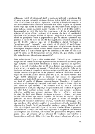 44
shkruara, vlejnë përgjithmonë, janë të drejta në mënyrë të përkryer dhe
të pavarura nga vullneti i njerëzve. Sistemi i dytë është ai i normave të
cilin e ka krijuar vetë njeriu, ligjvënësi, prandaj së këndejmi rregullat e
tilla kanë vetëm vlerë kalimtare historike dhe mund të jenë në një masë
më të vogël apo më të madhe të padrejta dhe të papërsosura. Rregullat e
para quhen e drejtë natyrore kurse rregulla e dytë e së drejtës pozitive.
Konsiderohet se njëri dhe tjetri lloj i normave, e drejta në përgjithësi i
shërben të njëjtit qëllim: realizimit të të mirave dhe fatit në bashkësinë
njerëzore dhe përsosjen morale të njeriut. Megjithatë e drejta natyrore
është në pikëpamje etike e papërcaktuar për të drejtën njerëzore apo
pozitive, e kjo do të thotë se këtë të dytën gjithmonë duhet harmonizuar
me të drejtën natyrore apo në të kundërtën duhet vlerësuar si
“kundërnatyrore”, “amorale”, apo madje si të drejtë të pavlefshme.
Mendimi i këtillë dualist i së drejtës haset qysh në qëndrimet e heroinës
mitologjike Antigonës sipas së cilës është e lejuar të shkelet ligji pozitiv i
shtetit nëse ai i kundërvihet ligjeve të pashkruara të Zotit të cilat nuk
janë “të sotme as të deridjeshme por me shekuj dhe për shekuj jetojnë
dhe askush nuk e di prej nga u paraqitën”.
Disa sofistë (shek. V p.e.s) edhe stoikët (shek. IV dhe III p.e.s.) theksonin
megjithatë se barazia ndërmjet njerëzve duke përfshirë edhe robërit janë
ligj i natyrës të cilit duhet nënshtruar e drejta e ligjvënies së njerëzve.
Caqet e saj më të mëdha dhe më të plota lirimin nga religjioni ia arriti
teoria greke e së drejtës në veprat e Platonit dhe Aristotelit. Edhe në to
hasim në mënyra të ndryshme mësimin natyror-juridik për atributet e së
drejtës natyrore dhe pozitive. Duke përjetuar krizën e thellë dhe rënien e
fuqisë së shtetit të Athinës Platoni (427-347 p.e.s.) në veprat “Shteti” dhe
“Ligji” është përpjekur që ta mendojë një model të rregullimit
skllavopronar i cili do të garantonte stabilitet të marrëdhënieve shoqërore
me forcë të madhe të klasave ndërmjetësuese. Filozofia e tij idealiste
mësonte se ekzistojnë dy kategori realitetesh: a) bota e ideve objektive
dhe absolute apo realiteti i së vërtetës dhe b) bota e dukurive
perceptuese të cilat janë shprehje e hijes mashtruese të ideve. Në pajtim
me këtë duhet dalluar sistemi ideal, i vërtetë apo sistemi i përkryer
shtetëror juridik nga sistemi ekzistues dhe jo i përkryer shtetëror
juridik). Me këtë rast Platoni shpjegon sistemin e përkryer shtetëror
juridik duke filluar nga natyra e njeriut. Ai thekson se shpirti i njeriut
përmban tri aftësi themelore të cilat janë të ndara në mënyrë të
pabarabartë ndërmjet individëve: arsyeja, vullneti dhe ndërgjegjja prej
nga rrjedhin edhe virtytet gjegjëse të mendjemprehtësisë, guximit dhe
përmbajtjes “Ideale është ajo bashkësi njerëzore, pohon Platoni, në të
cilën njerëzit janë bartës të këtyre tri virtyteve të ndarë klasa të posaçme
shoqërore me të drejta dhe detyrime krejtësisht të ndryshme – në klasë të
udhëheqësve apo filozofëve, luftëtarëve dhe prodhuesve. Drejtësia është
parim ideal që detyron që në shoqëri të vendoset marrëdhënie e
harmonishme ndërmjet këtyre virtyteve dhe klasave shoqërore që atyre u
 