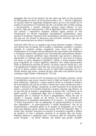 45
përgjigjen dhe atë në atë mënyrë “që çdo njëra nga këta tre lloj njerëzish
të cilët gjenden në shtet, do të punonte punën e vet...”. Detyrë e ligjvënies
së mençur është të organizojë shoqërinë ashtu që në të në masën më të
madhe të mundshme të realizohet kjo ide e së drejtës dhe të bëhet ndarja
e harmonishme e punëve ndërmjet njerëzve sipas aftësive të tyre
natyrore. Mjet për veprimtarinë e tillë të ligjvënësit është e drejta pozitive
apo sistemi i imperativit shoqëror (sistemi ligjor) përmes të cilit
sundimtarët me dhunë rregullojnë marrëdhëniet ndërnjerëzore sipas
parimit të drejtësisë. Gjithsesi, këto marrëdhënie shtetërore mund të jenë
më pak ose më shumë të përsosura apo korrekte varësisht nga ajo sa
janë të harmonizuara me idenë e drejtësisë.
Aristoteli (384-322 p.e.s.) largohet nga teoria idealiste-utopike e Platonit
mbi shtetin dhe në masën më të madhe e shfrytëzon metodën e vrojtimit
empirik të realitetit mirëpo megjithatë ruan idenë mbi lidhjet e
rëndësishme të së drejtës dhe korrektësisë dhe sjell teoritë mbi dualitetin
e të drejtës natyrore dhe pozitive deri tek formulimi përfundimtar klasik i
tij. E drejta natyrore përbëhet sipas Aristotelit nga normat e shkruara,
absolutisht të vlefshme dhe të pandryshueshme të cilat janë të lindura
tek njeriu si qenie shoqërore (“politike”), ndërsa e drejta pozitive është
grup rregullash që i krijon ligjvënësi shtetëror dhe vlejnë (detyrimisht)
duke iu falënderuar dhunës së shtetit. “E drejta natyrore është ajo e cila
e ka gjithkund të njëjtën vlerë dhe nuk varet nga ajo se a është miratuar
apo jo. E drejta pozitive është ajo për të cilën është sporadike ajo se a
thuhet kështu apo ashtu, mirëpo një gjë e tillë edhe nuk qëndron që nga
vendosja e ligjit” (Etika e Nikomahut, 1134 b).
E drejta pozitive mund të jetë në harmoni me të drejtën natyrore, mund
t’i kundërvihet asaj, kurse mund të ketë të bëjë me lëndët të cilat për të
janë indiferente. Gjithsesi, e drejta pozitive duhet ta realizojë të drejtën;
në të kundërtën ajo nuk do të ishte e vërtetë por vetëm mashtruese dhe e
drejtë e shëmtuar. Mirëpo, drejtësinë, si vlerë themelore të së drejtës dhe
bazën e nocionit të së drejtës Aristoteli e kupton ndryshe nga Platoni. Ai
së pari flet për të drejtën e përgjithshme si parim etik i cili kërkon që të
gjithë njerëzit t’i respektojnë ligjet dhe së bashku të japin sa është e
nevojshme për t’i realizuar të mirat e përgjithshme. Pastaj flet për të
drejtën e veçantë, madje në dy forma: në formën e parimeve të
shkëmbimeve të barabarta (ekuivalente të të mirave – të ashtuquajturën
“e drejtë kumulative” dhe në pikëpamje të proporcionalitetit të meritës
dhe shpërblimit – të ashtuquajturën “e drejtë distributive”. Bie në sy
karakteristika e filozofisë greke të së drejtës në përgjithësi në të cilën
ende nuk dallohen qartë e drejta dhe morali. Në të me shprehjet “ligj”, “e
drejtë” dhe “drejtësi” shënohen në mënyrë të barabartë rregullat e sjelljes
së njerëzve të cilat i përkasin sistemit të së drejtës dhe atij moral.
Ndërkaq shkenca e drejtësisë ishte e zhvilluar edhe në civilizimin tjetër
antik evropian – në Romë. Mirëpo, për dallim nga grekët, romakët
 