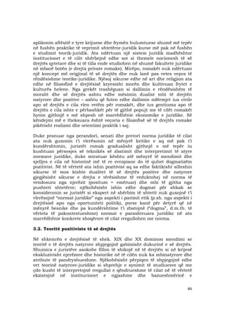 46
aplikonin aftësitë e tyre krijuese dhe frymën hulumtuese shumë më tepër
në fushën praktike të veprimit shtetëror-juridik kurse më pak në fushën
e studimit teorik-juridik. Ata ndërtuan një sistem juridik madhështor
institucionet e të cilit shërbejnë edhe sot si themele nocionesh të së
drejtës qytetare dhe si të tilla ende studiohen në shumë fakultete juridike
në mbarë botën (e drejta private romake). Mirëpo, romakët nuk ndërtuan
një koncept më origjinal të së drejtës dhe nuk lanë pas vetes vepra të
rëndësishme teorike-juridike. Njësoj sikurse edhe në art dhe religjion ata
edhe në filozofinë e drejtësisë kryesisht morën dhe kultivuan frytet e
kulturës helene. Nga grekët trashëguan si dallimin e rëndësishëm të
moralit dhe së drejtës ashtu edhe mësimin dualist mbi të drejtën
natyrore dhe pozitive – ashtu që futen edhe dallimin ndërmjet ius civile
apo së drejtës e cila vlen vetëm për romakët, dhe ius gentiuma apo të
drejtën e cila ishte e përbashkët për të gjithë popujt me të cilët romakët
hynin gjithnjë e më shpesh në marrëdhënie ekonomike e juridike. Së
këndejmi më e theksuara është veçoria e filozofisë së të drejtës romake
pikërisht realizmi dhe orientimi praktik i saj.
Duke pranuar nga perandori, senati dhe pretori norma juridike të cilat
ata nuk guxonin t’i vlerësonin në mënyrë kritike e aq më pak t’i
kundërshtonin, juristët romak gradualisht gjithnjë e më tepër iu
kushtuan përsosjes së teknikës së zbatimit dhe interpretimit të atyre
normave juridike, duke miratuar kështu atë mënyrë të mendimit dhe
sjelljes e cila në historinë më të re evropiane do të quhet dogmatizëm
pozitivist. Në të vërtetë ata ishin pozitivist aq sa edhe faktikisht silleshin
sikurse të mos kishte dualitet të së drejtës pozitive dhe natyrore
gjegjësisht sikurse e drejta e tërësishme të reduktohej në norma të
vendosura nga njerëzit (positum = emëruar) dhe mbi të gjitha nga
pushteti shtetëror; njëkohësisht ishin edhe dogmat për shkak se
konsideronin se juristët si ekspert në shërbim të shtetit nuk guxojnë t’i
vlerësojnë “normat juridike” nga aspekti i parimit etik (p.sh. nga aspekti i
drejtësisë apo nga oportuniteti politik), porse kanë për detyrë që në
mënyrë besnike dhe pa kundërshtime t’i zbatojnë (“dogma”, d.m.th. të
vërteta të pakontestueshme) normat e parashtruara juridike në ato
marrëdhënie konkrete shoqërore të cilat rregullohen me norma.
3.2. Teoritë pozitiviste të së drejtës
Në shkencën e drejtësisë të shek. XIX dhe XX dominon mendimi se
teoritë e të drejtës natyrore shpjegojnë gabimisht dukurinë e së drejtës.
Shumica e juristëve asokohe fillon të shikojë në të drejtën si në krijesë
ekskluzivisht njerëzore dhe historike në të cilën nuk ka mbinatyrore dhe
atribute të pandryshueshme. Njëkohësisht përpiqen të shpjegojnë edhe
vet teorinë natyrore-juridike si shprehje e synimit të studiuesve që me
çdo kusht të interpretojnë rregullat e qëndrueshme të cilat në të vërtetë
ekzistojnë në institucionet e ngjashme dhe bazueshmërinë e
 