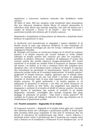 48
shpirtërore e interesave konkrete historike dhe konflikteve midis
njerëzve.
Në fillim të shek. XIX kur shoqëria civile krejtësisht ishte konsoliduar
dhe kur shkencat shoqërore kishin filluar në mënyrë sistematike të
ndërtohen duke filluar nga metodat empirike, vjen deri tek kthesa më e
madhe në historinë e teorive të së drejtës – deri tek dominimi i
pozitivizmit juridik mbi mësimin për të drejtën natyrore.
Shkaktarët e drejtpërdrejt të kësaj kthese në shkencën e drejtësisë duhet
kërkuar në argumentet si vijon:
1. Studiuesit civil konsideronin se shpjegimi i bazave objektive të së
drejtës mund të jepet nga shkencat shoqërore të cilat krejtësisht në
empirizëm sidomos sociologjia për çka bie nevoja e kërkesave të çfarëdo
shpjegimeve filozofike.
2. Ideologët civil besonin se revolucioni borgjez në të vërtetë ka realizuar
parimet e të drejtës natyrore për ç’arsye zhduket jo vetëm dallimi
ndërmjet të drejtës pozitive dhe natyrore por edhe vet mundësia e
konfliktit të idealeve shkencore, shoqërore në pikëpamje të arsyes dhe
sistemit politik dhe juridik ekzistues borgjez-demokratik. Për teoritë
pozitiviste të së drejtës me rëndësi është të kuptuarit se ekziston vetëm
një sistem i së drejtës: ai të cilin e vendosin shteti dhe subjektet tjera
shoqërore dhe i cili së këndejmi është i kufizuar në shoqëri të caktuara
dhe historikisht ka përmbajtje të ndryshueshme. Detyrë e juristit dhe
shkencës juridike është që të studiojnë ekskluzivisht “të drejtën pozitive”
gjegjësisht të drejtën franceze, angleze, gjermane apo të ndonjë shteti
tjetër, ta harrojnë krejt atë çka nuk është e mundur në pikëpamje
empirike të vërtetohet ndër të tjera edhe hipotezën mbi ekzistimin e të
drejtës natyrore. Të gjithë pozitivistët e së drejtës pajohen se në
pikëpamje të qëndrimit të formuar i cili edhe sot është dominues në
teorinë e së drejtës në tërë botën. Ata megjithatë nuk pajtohen në
shpjegimin e mëtejmë të së drejtës së këtillë të caktuar pozitive. Ata kanë
qasje shumë të ndryshme apo metoda të studimit të së drejtës
(dogmatike, historike, sociologjike dhe metoda integrale) dhe japin
përgjigje të ndryshme në pyetjen : “Çka është e drejta pozitive?”. Në
vazhdim do të japim një shfaqje të shkurtër të disa nga drejtimet më të
rëndësishme të pozitivizmit juridik.
3.3. Teoritë normative – dogmatike të së drejtës
Të kuptuarit normativ – dogmatik të së drejtës është gjëja më e thjeshtë
dhe njëherazi forma më e përhapur e pozitivizmit juridik. E drejta sipas
këtij mendimi është grup rregullash të cilat janë të vendosura dhe me
dhunë të mbrojtura (të sanksionuara) nga shteti , kurse shkenca e
drejtësisë duhet vetëm ti përshkruajë dhe ti komentoj ato rregulla duke
mos u lëshuar as në analizimin e rrethanave të tyre shoqërore por as në
 