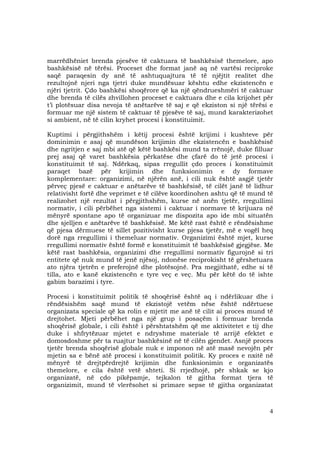 4
marrëdhëniet brenda pjesëve të caktuara të bashkësisë themelore, apo
bashkësisë në tërësi. Proceset dhe format janë aq në vartësi reciproke
saqë paraqesin dy anë të ashtuquajtura të të njëjtit realitet dhe
rezultojnë njeri nga tjetri duke mundësuar kështu edhe ekzistencën e
njëri tjetrit. Çdo bashkësi shoqërore që ka një qëndrueshmëri të caktuar
dhe brenda të cilës zhvillohen proceset e caktuara dhe e cila krijohet për
t’i plotësuar disa nevoja të anëtarëve të saj e që ekziston si një tërësi e
formuar me një sistem të caktuar të pjesëve të saj, mund karakterizohet
si ambient, në të cilin kryhet procesi i konstituimit.
Kuptimi i përgjithshëm i këtij procesi është krijimi i kushteve për
dominimin e asaj që mundëson krijimin dhe ekzistencën e bashkësisë
dhe ngritjen e saj mbi atë që këtë bashkësi mund ta rrënojë, duke filluar
prej asaj që varet bashkësia përkatëse dhe çfarë do të jetë procesi i
konstituimit të saj. Ndërkaq, sipas rregullit çdo proces i konstituimit
paraqet bazë për krijimin dhe funksionimin e dy formave
komplementare: organizimi, në njërën anë, i cili nuk është asgjë tjetër
përveç pjesë e caktuar e anëtarëve të bashkësisë, të cilët janë të lidhur
relativisht fortë dhe veprimet e të cilëve koordinohen ashtu që të mund të
realizohet një rezultat i përgjithshëm, kurse në anën tjetër, rregullimi
normativ, i cili përbëhet nga sistemi i caktuar i normave të krijuara në
mënyrë spontane apo të organizuar me dispozita apo ide mbi situatën
dhe sjelljen e anëtarëve të bashkësisë. Me këtë rast është e rëndësishme
që pjesa dërmuese të sillet pozitivisht kurse pjesa tjetër, më e vogël heq
dorë nga rregullimi i themeluar normativ. Organizimi është mjet, kurse
rregullimi normativ është formë e konstituimit të bashkësisë gjegjëse. Me
këtë rast bashkësia, organizimi dhe rregullimi normativ figurojnë si tri
entitete që nuk mund të jenë njësoj, ndonëse reciprokisht të gërshetuara
ato njëra tjetrën e preferojnë dhe plotësojnë. Pra megjithatë, edhe si të
tilla, ato e kanë ekzistencën e tyre veç e veç. Mu për këtë do të ishte
gabim barazimi i tyre.
Procesi i konstituimit politik të shoqërisë është aq i ndërlikuar dhe i
rëndësishëm saqë mund të ekzistojë vetëm nëse është ndërtuese
organizata speciale që ka rolin e mjetit me anë të cilit ai proces mund të
drejtohet. Mjeti përbëhet nga një grup i posaçëm i formuar brenda
shoqërisë globale, i cili është i përshtatshëm që me aktivitetet e tij dhe
duke i shfrytëzuar mjetet e ndryshme materiale të arrijë efektet e
domosdoshme për ta ruajtur bashkësinë në të cilën gjendet. Asnjë proces
tjetër brenda shoqërisë globale nuk e imponon në atë masë nevojën për
mjetin sa e bënë atë procesi i konstituimit politik. Ky proces e nxitë në
mënyrë të drejtpërdrejtë krijimin dhe funksionimin e organizatës
themelore, e cila është vetë shteti. Si rrjedhojë, për shkak se kjo
organizatë, në çdo pikëpamje, tejkalon të gjitha format tjera të
organizimit, mund të vlerësohet si primare sepse të gjitha organizatat
 