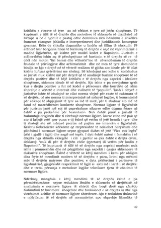 49
kritikën e vlerave të tyre as në efektet e tyre në jetën shoqërore. Të
kuptuarit e tillë të së drejtës dhe metodave të shkencës së drejtësisë në
Evropë u bë e njohur e pastaj edhe dominues nën ndikimin e shkollës
franceze ekzogeze (shkolla e interpretimeve) dhe juridiksionit konceptor
gjerman. Këto dy shkolla dogmatike u lindën në fillim të shekullit 19
atëherë kur borgjezia fillon të formuloj të drejtën e sajë në veprimtarinë e
madhe ligjvënëse, që kishte për model kodet e Napolonit. Juristët e
atëhershëm ishin aq të përshpejtuar në hartimin e të drejtës së re të
cilët nën moton “liri barazi dhe vëllazëri”me të zëvendësuam të drejtën
feudale të privilegjeve dhe arbitrarizmit dhe në mes të tyre dominonte
bindja se kjo e drejtë në të vërtetë realizon të gjitha ato ideale për të cilat
kishte luftuar qytetërimi me shekuj. Së këndejmi aso kohe u konkludua
se juristi nuk kishte më për detyrë që të analizojë burime shoqërore të së
drejtës pozitive dhe të bëjë kritikën e të drejtës nga aspekti i idealeve
shoqërore, sidomos ideale të së drejtës. Kjo ishte e pa nevojshme qysh
kur e drejta pozitive u fut në kodet e përsosura dhe korrekte që ishin
shprehje e vërtetë e interesit dhe vullnetit të “popullit”. Tash i detyrë e
juristëve ishte të zbulojnë se cilat norma vlejnë për raste të caktuara të
së drejtës, që ato norma ti interpretojnë në mënyrë logjike, ti komentojnë
për shkaqe të shpjegimit të tyre sa më të mirë, për ti zbatuar ato më në
fund në marrëdhëniet konkrete shoqërore. Normat ligjore të ligjvënësit
për juristin janë një soj të paprekshme sikurse edhe dogma fetare që
është e pa prekshme për besimtarin. Nuk është punë e juristit të
hulumtojë origjinën dhe ti vlerësojë normat ligjore, kurse edhe më pak që
ato ti krijojë vetë por puna e tij është që vetëm të jetë besnik i tyre dhe
ti zbatojë ato në mënyrë precize në pajtim me intencën e ligjvënësit.
Kështu Robesoierre kërkonte që rreptësishtë të ndalohet ndryshimi dhe
plotësimi i normave ligjore sepse gjyqtari duhet të jetë “Viva vox legës”
(zëri i gjallë i ligjit) dhe asgjë më tepër. I dyti është autori i famshëm i së
drejtës nga shkolla ekzegete i cili i pyetur se çka është e drejta civile,
deklaroj: “nuk di për të drejtën civile (qytetare) di vetëm për kodin e
Napolonit”. Të kuptuarit të tillë të së drejtës nga aspekti marksist nuk
ishte i pranueshëm dhe në përgjithësi nga aspekti i qasjes shkencore të
dukurive shoqërore. Është e vërtetë se këtij mendimi i kemi për obligim
disa fryte të mendimit modern të së drejtës: e para, lirimi nga mësimi
mbi të drejtën natyrore dhe pozitive; e dyta përforcimi i parimeve të
ligjshmërisë, gjegjësisht respektimit të ligjit si akti më i lartë i së drejtës:
dhe e treta, përsosja e metodave logjike teknikave tjera të zbatimit të
normave ligjore.
Ndërkaq, mangësia e këtij mendimi të së drejtës është e pa
përmirësueshme sepse redukton lëndën e shkencës së drejtësisë në
analizimin e normave ligjore të shtetit dhe heqë dorë nga çfarëdo
hulumtimi të burimeve shoqërore dhe funksionet e së drejtës si dhe nga
vlerësimet kritike të normave ligjore shtetërore. Ajo e redukton dukurinë
e ndërlikuar të së drejtës në normativitet apo shprehje filozofike të
 