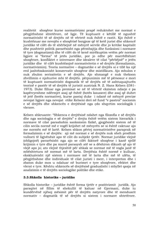 50
realitetit shoqëror kurse normativizmi prapë reduktohet me normat e
përgjithshme shtetërore, në ligje. Të kuptuarit e këtillë të ngushtë
normativisht të së drejtës në të vërtetë nuk është e rastit. Kjo është e
kushtëzuar me nevojën e shoqërisë borgjeze që të ketë jurist dhe shkencë
juridike të cilët do të shërbejnë në mënyrë servile dhe jo kritike kapitalit
dhe pushtetit politik pavarësisht nga përmbajtja dhe funksioni i normave
të tyre (dogmatizmi) dhe të cilët do të kenë mirëkuptim vetëm për normat
ligjore si “forma” të jetës juridike, por jo edhe për marrëdhëniet
shoqërore, konfliktet e interesave dhe idealeve të cilat “përbëjnë” e jetën
juridike dhe të cilët kushtëzojnë normativitetin e së drejtës (formalizmin,
normativizmin). Teoria normative – dogmatike e së drejtës si e tillë ka një
rrol jashtëzakonisht konzervativ shoqëror dhe mistifikues. Ajo mbulon e
nuk zbulon seriozitetin e së drejtës. Ajo shmangë e nuk thekson
zhvillimin e njohurive mbi të drejtën. përpunimin më të përsosur e mori
të kuptuarit normativisht dogmatik të së drejtës në të ashtuquajturën
teorinë e pastër të së drejtës të juristit austriak N. Z. Hans Kelsen (l381-
1973). Duke filluar nga premisat se në të vërtetë ekziston ndarje e pa
kapërcyeshme ndërmjet asaj që është (botës kauzave) dhe asaj që duhet
të jetë (botës normative), kurse pastaj duke i ndanë në mënyrë precize
nevojat ligjore nga nevojat etike Kelseni deri në fund “e pastroi” nocionin
e së drejtës dhe shkencën e drejtësisë nga çdo shqyrtim sociologjik i
vlerave.
Kelsen shkruante: “Shkenca e drejtësisë ndahet nga filozofia e së drejtës
dhe nga sociologjia e së drejtës” e drejta është vetëm sistem hierarkik i
normave të cilat parashohin sanksionin fizikë, gjegjësisht sistem në të
cilin secila normë më e vogël krijohet në mënyrën se si është caktuar ajo
me normën më të lartë. Kelsen shkon përtej normativistëve paraprak në
formalizimin e së drejtës: aji më normat e së drejtës nuk sheh prodhim
vullneti të ligjvënësit apo të cilit do subjekt tjetër. Normat juridike vlejnë
(obligojnë) pavarësisht nga ajo se cilët faktorë shoqëror i kanë sjellë
krijimin e tyre dhe pa marrë parasysh atë se a dëshiron dikush që ajo të
vlejë apo jo; ato vlejnë thjeshtë për shkak se normat më të vogla janë të
mbështetura në normat më të larta. Drejtësia është normë e kulluar,
ekskluzivisht një sistem i normave më të larta dhe më të ulëta, të
përgjithshme dhe individuale të cilat juristi i merr, i interpreton dhe i
zbaton duke mos u ndaluar në burimet e tyre shoqërore, efektet dhe
vlerat e tyre. Kështu shkencës së drejtësisë gradualisht i mbyllet qasja në
analizimin e të drejtën sociologjike politike dhe etike.
3.3.Shkolla historike – juridike
Shkolla historike – juridike është forma tjetër e pozitivizmit juridik. Ajo
paraqitet në fillim të shekullit të kaluar në Gjermani, duke iu
kundërvënë njësoj mësimit për të drejtën natyrore dhe të menduarit
normativ – dogmatik të së drejtës si sistem i normave shtetërore.
 