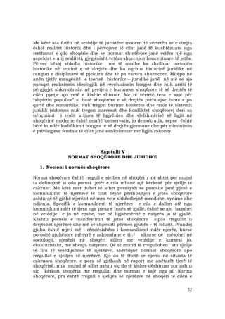 52
Me këtë ata futën në vetëdije të juristëve modern të vërtetën se e drejta
është realitet historik dhe i përvojave të cilat janë të kushtëzuara nga
rrethanat e çdo shoqërie dhe se normat shtetërore janë vetëm një nga
aspektet e atij realiteti, gjegjësisht vetëm shprehjen konceptuare të jetës.
Përveç kësaj shkolla historike me të madhe ka zhvilluar metodën
historike në teorinë e së drejtës dhe ka ngritur historinë juridike në
rangun e disiplinave të pjekura dhe të pa varura shkencore. Mirëpo në
anën tjetër mangësitë e teorisë historike – juridike janë në atë se ajo
paraqet reaksionin ideologjik në revolucionin borgjez dhe nuk arriti të
përgjigjet shkencërisht në pyetjen e burimeve shoqërore të së drejtës të
cilën pyetje ajo vetë e kishte shtruar. Me të vërtetë teza e sajë për
“shpirtin popullor” si bazë shoqërore e së drejtës pothuajse është e pa
qartë dhe romantike, nuk tregon burime konkrete dhe reale të sistemit
juridik (sidomos nuk tregon interesat dhe konfliktet shoqërore) deri sa
nënçmimi i rrolit krijues të ligjvënies dhe vlefshmërisë së ligjit në
shoqërinë moderne është mjaftë konservativ, jo demokratik, sepse është
bërë kundër kodifikimit borgjez të së drejtës gjermane dhe për eliminimin
e privilegjeve feudale të cilat janë sanksionuar me ligjin zakonor.
Kapitulli V
NORMAT SHOQËRORE DHE JURIDIKE
1. Nocioni i normës shoqërore
Norma shoqërore është rregull e sjelljes në shoqëri / në shtet por mund
ta definojmë si çdo porosi tjetër e cila mbanë një kërkesë për sjellje të
caktuar. Me këtë rast duhet të kihet parasysh se porositë janë pjesë e
komunikimit të njerëzve të cilat bëjnë përmbajtjen e jetës shoqërore
ashtu që të gjithë njerëzit në mes vete shkëmbejnë mendime, synime dhe
ndjenja. Specifik e komunikimit të njerëzve e cila e dallon atë nga
komunikimi ndër të tjera nga pjesa e botës së gjallë, është se ajo bazohet
në vetëdije e jo në epshe, ose në ligjshmëritë e natyrës jo të gjallë.
Kështu porosia e manifestimit të jetës shoqërore sipas rregullit u
drejtohet njerëzve dhe më së shpeshti përmes gjuhës – të folurit. Prandaj
gjuha është mjeti më i rëndësishëm i komunikimit ndër njerëz, kurse
porositë gjuhësore mënyrë e zakonshme e tij.2 sikurse që mësohet në
sociologji, njerëzit në shoqëri sillen me vetëdije e kursesi jo,
ekskluzivisht, me shenja natyrore. Që të mund të rregullohen ato sjellje
të lira të vetëdijshme të njerëzve, shërbejnë normat shoqërore apo
rregullat e sjelljes së njerëzve. Kjo do të thotë se njeriu në situata të
caktuara shoqërore, e para së gjithash në raport me anëtarët tjerë të
shoqërisë, nuk mund të sillet ashtu siç do të kishte dëshiruar por ashtu
siç kërkon shoqëria me rregullat dhe normat e sajë nga ai. Norma
shoqërore, pra është rregull e sjelljes së njerëzve në shoqëri të cilën e
 