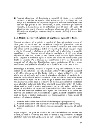 55
2) Normat shoqërore në kuptimin e ngushtë të fjalës e rregullojnë
mënyrën e sjelljes së njeriut ndaj anëtarëve tjerë të shoqërisë, pra
sjellja e tij shoqërore në kuptimin e ngushtë, e cila do të duhej të sillte
deri tek një gjendje e tillë shoqërore, të cilën, shoqëria që e formon
normën, e konsideron si të dobishme dhe të mirë për vete. Së
këndejmi ato mund të quhen urdhëresa shoqërore (dekrete) apo ligje.
Më tutje me shprehjen normat shoqërore do ta përfshijnë vetëm këtë
lloj norme.
2..1. Llojet e normave shoqërore në kuptimin e ngushtë të fjalës
Normat shoqërore në kuptimin e ngushtë të fjalës gjegjësisht normat të
cilat janë të mbuluara me sanksione shoqërore gjithashtu janë të
llojllojshme dhe të numërta dhe kur shoqëria zhvillohet më tepër edhe
ato bëhen më të shumëllojta. Është e vështirë që ta bëjmë ndarjen e tyre
e cila do të mund ti përfshinte në mënyrën më të plotë dhe ti shprehte
specifikat e tyre. Normat shumë shpesh bashkohen në një grup sipas
veçorive të caktuara, kurse po ato norma prapë ndahen sipas veçorive
tjera. Veçoritë e normave sipas të cilave ato mund të klasifikohen janë
tepër të shumta. Pa u lëshuar në numërimin e tyre, do theksuar se
normat më së shpeshti klasifikohen sipas sanksioneve të tyre sepse
sanksionet janë pikërisht shprehja më e thuktë e veçorive tjera të tyre.
Përmbajtja e normës, mënyra e krijimit të saj dhe interesat të cilat i
mbron ajo dhe zbatimi i sajë dhe numri i anëtarëve të shoqërisë interesat
e të cilëve mbron ajo si dhe fuqia relative e atyre anëtarëve etj. – të
gjitha ato në mënyrën më të qartë shprehen pikërisht në sanksionin e
normës. Së këndejmi edhe këtu do të bëhet klasifikimi i normave sipas
sanksioneve të tyre. Më në fund ai që e zbaton sanksionin – është i
kushtëzuar edhe me llojin e të mirave që me sanksion merren e sidomos
nëse zbatohet detyrimi fizik. Dhe pikërisht sipas këtij kriteri të fundit,
sipas asaj se kush i zbaton sanksionet, më së miri edhe i dallon ato
sepse në këtë kriter në mënyrë të thuktë shprehen edhe llojet e të mirave
të cilat me sanksion merren dhe mjetet me ndihmën e të cilave ato
merren apo konfiskohen. Së këndejmi të gjitha normat shoqërore, sipas
asaj se kush e zbaton sanksionin për kundërvajtjen e tyre, mund të
ndahen në tri grupe si vijon:
1. Normat, sanksionet e të cilave i zbaton shoqëri e paorganizuar;
2. Normat, sanksionet e të cilave i zbaton ndonjë organizatë shoqërore;
3. Normat, sanksionet e të cilave i zbaton organizata e posaçme që quhet
shtet
Sipas rregullit, në qoftë se të mirat të cilat konfiskohen apo merren me
normë janë më të vlefshme dhe nëse me rastin e atij konfiskimi më tepër
zbatohet detyrimi fizik gjithashtu aq më i madh është edhe qëllimi që
 