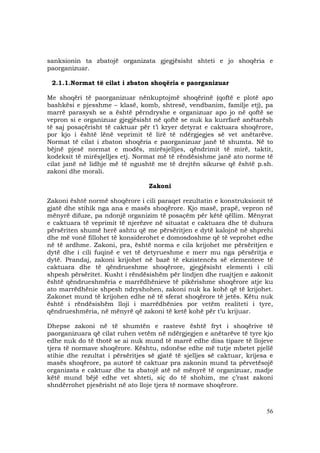56
sanksionin ta zbatojë organizata gjegjësisht shteti e jo shoqëria e
paorganizuar.
2.1.1.Normat të cilat i zbaton shoqëria e paorganizuar
Me shoqëri të paorganizuar nënkuptojmë shoqërinë (qoftë e plotë apo
bashkësi e pjesshme – klasë, komb, shtresë, vendbanim, familje etj), pa
marrë parasysh se a është përndryshe e organizuar apo jo në qoftë se
vepron si e organizuar gjegjësisht në qoftë se nuk ka kurrfarë anëtarësh
të saj posaçërisht të caktuar për t’i kryer detyrat e caktuara shoqërore,
por kjo i është lënë veprimit të lirë të ndërgjegjes së vet anëtarëve.
Normat të cilat i zbaton shoqëria e paorganizuar janë të shumta. Në to
bëjnë pjesë normat e modës, mirësjelljes, qëndrimit të mirë, taktit,
kodeksit të mirësjelljes etj. Normat më të rëndësishme janë ato norme të
cilat janë në lidhje më të ngushtë me të drejtën sikurse që është p.sh.
zakoni dhe morali.
Zakoni
Zakoni është normë shoqërore i cili paraqet rezultatin e konstruksionit të
gjatë dhe stihik nga ana e masës shoqërore. Kjo masë, prapë, vepron në
mënyrë difuze, pa ndonjë organizim të posaçëm për këtë qëllim. Mënyrat
e caktuara të veprimit të njerëzve në situatat e caktuara dhe të duhura
përsëriten shumë herë ashtu që me përsëritjen e dytë kalojnë në shprehi
dhe më vonë fillohet të konsiderohet e domosdoshme që të veprohet edhe
në të ardhme. Zakoni, pra, është norma e cila krijohet me përsëritjen e
dytë dhe i cili fuqinë e vet të detyrueshme e merr mu nga përsëritja e
dytë. Prandaj, zakoni krijohet në bazë të ekzistencës së elementeve të
caktuara dhe të qëndrueshme shoqërore, gjegjësisht elementi i cili
shpesh përsëritet. Kusht i rëndësishëm për lindjen dhe ruajtjen e zakonit
është qëndrueshmëria e marrëdhënieve të pikërishme shoqërore atje ku
ato marrëdhënie shpesh ndryshohen, zakoni nuk ka kohë që të krijohet.
Zakonet mund të krijohen edhe në të sferat shoqërore të jetës. Këtu nuk
është i rëndësishëm lloji i marrëdhënies por vetëm realiteti i tyre,
qëndrueshmëria, në mënyrë që zakoni të ketë kohë për t’u krijuar.
Dhepse zakoni në të shumtën e rasteve është fryt i shoqërive të
paorganizuara që cilat ruhen vetëm në ndërgjegjen e anëtarëve të tyre kjo
edhe nuk do të thotë se ai nuk mund të marrë edhe disa tipare të llojeve
tjera të normave shoqërore. Kështu, ndonëse edhe më tutje mbetet pjellë
stihie dhe rezultat i përsëritjes së gjatë të sjelljes së caktuar, krijesa e
masës shoqërore, pa autorë të caktuar pra zakonin mund ta përvetësojë
organizata e caktuar dhe ta zbatojë atë në mënyrë të organizuar, madje
këtë mund bëjë edhe vet shteti, siç do të shohim, me ç’rast zakoni
shndërrohet pjesërisht në ato lloje tjera të normave shoqërore.
 