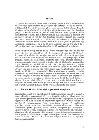 57
Morali
Për dallim nga zakoni morali nuk e tërheqë fuqinë e vet të detyrueshme
me përsëritje apo veprime të gjata por nga vetëdija se ajo që morali e
urdhëron është e mirë kurse ajo që morali e ndalon është e keqe. Prandaj
në mënyrën krejtësisht të re të sjelljes, gjegjësisht norma e cila përcakton
sjelljen e këtillë mund të jetë e detyrueshme nëse sjellja e këtillë
konsiderohet e mirë, dhe e dëshirueshme nga pikëpamja e moralit. Për
këtë arsye mund të vijë deri tek konflikti ndërmjet moralit dhe zakonit
me ç’rast morali mund ta ndalojë atë që zakoni e urdhëron dhe
anasjelltas. Mirëpo, edhe normat morale si të tilla janë të privuara nga
sanksioni i organizuar. Se a do të ketë sanksion apo jo dhe çfarë do të
jetë ajo kjo varet nga reaksioni i anëtarëve të bashkësisë shoqërore.
Morali fuqinë e obligueshme të tij e bartë vetvetiu nga fakti se realizon
ideali njerëzor pa ndonjë nevojë të posaçme që nga jashtë të jetë i
detyruar në realizim. Së andejmi normat morale në rend të parë janë
norma të lira të cilat veprojnë me bindjen e vet, dhe pikëpamjen e vet.
Rregullat morale në esencë janë evidente për secilin. Kundër normave të
pranuara morale është vështirë të fitohet dhe të dëshmohet parregullsia
e tyre. Prandaj ato vazhdojnë vetvetiu. Ato për nga natyra e tyre janë
autonome (d.m.th. subjekti me të cilin kanë të bëjnë vet iu nënshtrohet
për arsye se ai i pranon), e jo heteronome (nuk iu nënshtrohet atyre për
shkak se të tjerët i imponojnë). Nga autonomia e moralit rezulton
sanksioni i tij më karakteristik: vrasja e ndërgjegjes. Ky është sanksion
të cilin subjekti e zbaton në vetvete duke u penduar për veprën e tij
amorale. Vrasja e ndërgjegjes gjithashtu nuk është kurrfarë dukurie e
fshehtë dhe as “zëri i Zotit” brenda nesh, por ajo është rezultat e të
vërejturit se është bërë diçka që është e keqe, rezultat i faktit se morali
kur pranohet, duket diçka që është evidente korrekte dhe e mirë.
2.1.2. Normat të cilat i zbatojnë organizatat shoqërore
Organizatat shoqërore janë shumë të llojllojshme dhe shumë të numërta
kurse shkalla e organizimit të tyre gjithashtu është e ndryshme; prej
atyre shumë precize të përcaktuara dhe hollësisht të përpunuara deri tek
organizatat të cilat kalojnë në organizata spontane, stihike, difuze dhe
shoqëri të paorganizuara. P.sh.: organizata fisnore në bashkësinë
primitive, kisha, organizata banditiste, shoqata shkencore, ndërmarrja
ekonomike, partia politike, klubi sportiv, shoqatat për mbrojtjen e
shtazëve, kryqi i kuq, organizata e rinisë etj. Gjithashtu janë shumë të
ndryshme dhe të numërta edhe normat të cilat i zbatojnë organizatat si
dhe organet për zbatimin e tyre por edhe mjetet me të cilat zbatohen ato.
Sidomos, normat të cilat zbatohen me detyrim fizik, në së shpeshti i
zbatojnë organizatat.
 