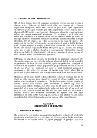 58
2.1.3.Normat të cilat i zbaton shteti
Më në fund llojin e tretë të normave shoqërore e bëjnë normat të cilat i
zbaton shteti. Sikurse që është rasti edhe me normat që i zbaton
organizata shoqërore, edhe këtu mund të jetë shteti apo organizata
shtetërore që zbatojnë normën por edhe organizata e cila e krijon dhe e
zbaton atë. Në rastin e parë normat i krijon ose shoqëria e paorganizuar
difuze ose ndonjë organizatë shoqërore. Për nocionin e së drejtës nuk
është me rëndësi se a e krijon shteti por me rëndësi është që shteti ta
zbatojë. Pikërisht normat të cilat i zbaton shteti, zakonisht quhen e drejtë
(drejtësi). Në të vërtetë ka edhe përdorim tjetër fare të fjalëve për
drejtësinë (të drejtën) në kuptimin e ngushtë dhe të gjerë të fjalës. Kështu
p.sh. shpesh drejtësi (e drejtë) quhen edhe normat të cilat nuk i zbaton
shteti por ndonjë organizatë tjetër shoqërore (p.sh. kisha) apo madje
edhe ato të cilat i zbaton shoqëria e paorganizuar. Gjithashtu shumë
shpesh me fjalën drejtësi (e drejtë) nuk quhen as edhe të gjitha normat të
cilat i zbaton shteti por vetëm disa prej tyre.
Ndërkaq, ne shprehjen drejtësi (e drejtë) do ta përdorim pikërisht për
shënimin e atyre normave të cilat i zbaton shteti siç është më së shpeshti
në përdorim. Në bazë të kësaj mund të japim një përkufizim paraprak të
nocionit të së drejtës: e drejta (ligji) është grup normash të cilat i zbaton
shteti me ç’rast me zbatimin në rend të parë kuptohet aplikimi i
sanksioneve. Siç shihet ky nocion i së drejtës nuk është i plotë. Për ta
pasur më të plotë nocionin mbi të drejtën duhet të dimë se ç’është shteti.
Meqenëse shteti nuk është e domosdoshme t’i krijojë normat, kjo do të
thotë se edhe normat tjera shoqërore mund të bëhen juridike apo ligj
vetëm nëse ato shteti i sanksionon. Dhe kështu vërtet shpesh ndodh që
zakoni, morali dhe normat tjera shoqërore të bëhen ligj duke i
sanksionuar shteti. Mirëpo, me këtë, nuk do të thotë se ato duhet të
pushojnë që të mos jenë njëkohësisht edhe më tutje ajo që ka qenë më
parë si p.sh. zakoni, morali etj. Me atë rast vjen deri tek përputhja e
zakonit moralit dhe normave shoqërore, në njërën anë dhe ligjit
(drejtësisë) në anën tjetër. Kështu p.sh. norma e cila ndalon vrasjen sipas
rregullit është njëkohësisht edhe normë morale edhe normë ligjore.
Kapitulli VI
STRUKTURA E SË DREJTËS
1. Struktura e së drejtës
Me strukturën e së drejtës nënkuptojmë përbërjen e lëndës të së drejtës
gjegjësisht ato elemente prej të cilave përbëhet e drejta. Duke analizuar
strukturën e së drejtës duhet të japim përgjigje në pyetjen: prej çka
 