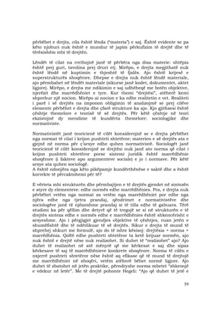59
përbëhet e drejta, cila është lënda (“materia”) e saj. Është evidente se pa
këto njohuri nuk është e mundur të japim përkufizim të drejtë dhe të
tërësishëm mbi të drejtën.
Lëndët të cilat na rrethojnë janë të përbëra nga disa materie: shtëpia
është prej guri, tavolina prej druri etj. Mirëpo, e drejta megjithatë nuk
është lëndë në kuptimin e thjeshtë të fjalës. Ajo është krijesë e
superstrukturës shoqërore. Dhepse e drejta nuk është lëndë materiale,
ajo përmbahet në lëndët materiale (sikurse janë kodet, dokumentet, aktet
ligjore). Mirëpo, e drejta me ndikimin e saj udhëheqë me botën objektive,
njerëzit dhe marrëdhëniet e tyre. Kur themi “drejtësi”, atëherë kemi
shprehur një nocion. Mirëpo ai nocion e ka edhe realitetin e vet. Realiteti
i parë i së drejtës na imponon obligimin të analizojmë se prej cilëve
elemente përbëhet e drejta dhe çfarë strukture ka ajo. Kjo gjithsesi është
çështje themelore e teorisë të së drejtës. Për këtë çështje në teori
ekzistojnë dy mendime të kundërta themelore: sociologjike dhe
normativiste.
Normativistët janë teoricienë të cilët konsiderojnë se e drejta përbëhet
nga normat të cilat i krijon pushteti shtetëror; materien e së drejtës ata e
gjejnë në norma për ç’arsye edhe quhen normativistë. Sociologët janë
teoricienë të cilët konsiderojnë se drejtësi nuk janë ato norma që cilat i
krijon pushteti shtetëror porse sistemi juridik është marrëdhënie
shoqërore (i fakteve apo argumenteve sociale) e jo i normave. Për këtë
arsye ata quhen sociologë.
A është ndonjëra nga këto pikëpamje kundërthënëse e saktë dhe a është
korrekte të përcaktohemi për të?
E vërteta mbi strukturën dhe përmbajtjen e të drejtës gjendet në sintezën
e atyre dy elementeve: edhe normës edhe marrëdhënies. Pra, e drejta nuk
përbëhet vetëm nga normat as vetëm nga marrëdhëniet por edhe nga
njëra edhe nga tjetra prandaj, qëndrimet e normativistëve dhe
sociologëve janë të njëanshme prandaj si të tilla edhe të gabuara. Tërë
studimi ka për qëllim dhe detyrë që të tregojë se si në strukturën e të
drejtës sinteza edhe e normës edhe e marrëdhënies është shkencërisht e
arsyeshme. Ajo i përgjigjet gjendjes objektive të çështjes, ruan jetën e
shumëfishtë dhe të ndërlikuar të së drejtës. Sikur e drejta të mund të
shprehej shkurt me formulë, ajo do të ishte kësisoj: drejtësia = norma +
marrëdhënia. Qoftë edhe pushteti shtetëror ta ketë krijuar normën, ajo
nuk është e drejtë nëse nuk realizohet. Si duhet të “realizohet” ajo? Ajo
duhet të realizohet në atë mënyrë që me kërkesat e saj dhe sipas
kërkesave të saj të marrëdhënieve konkrete shoqërore. Norma të cilën e
nxjerrë pushteti shtetëror nëse është aq efikase që të mund të drejtojë
me marrëdhëniet në shoqëri, vetëm atëherë bëhet normë ligjore. Ajo
duhet të zbatohet në jetën praktike, përndryshe norma mbetet “shkronjë
e vdekur në letër”. Me të drejtë pohonte Hegeli: “Ajo që duhet të jetë e
 
