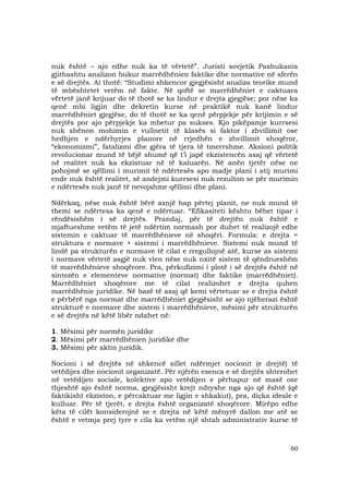 60
nuk është – ajo edhe nuk ka të vërtetë”. Juristi sovjetik Pashukanis
gjithashtu analizon bukur marrëdhënien faktike dhe normative në sferën
e së drejtës. Ai thotë: “Studimi shkencor gjegjësisht analiza teorike mund
të mbështetet vetëm në fakte. Në qoftë se marrëdhëniet e caktuara
vërtetë janë krijuar do të thotë se ka lindur e drejta gjegjëse; por nëse ka
qenë mbi ligjin dhe dekretin kurse në praktikë nuk kanë lindur
marrëdhëniet gjegjëse, do të thotë se ka qenë përpjekje për krijimin e së
drejtës por ajo përpjekje ka mbetur pa sukses. Kjo pikëpamje kurrsesi
nuk shënon mohimin e vullnetit të klasës si faktor i zhvillimit ose
hedhjen e ndërhyrjes planore në rrjedhën e zhvillimit shoqëror,
“ekonomizmi”, fatalizmi dhe gjëra të tjera të tmerrshme. Aksioni politik
revolucionar mund të bëjë shumë që t’i japë ekzistencën asaj që vërtetë
në realitet nuk ka ekzistuar në të kaluarën. Në anën tjetër nëse ne
pohojmë se qëllimi i murimit të ndërtesës apo madje plani i atij murimi
ende nuk është realitet, së andejmi kurrsesi nuk rezulton se për murimin
e ndërtesës nuk janë të nevojshme qëllimi dhe plani.
Ndërkaq, nëse nuk është bërë asnjë hap përtej planit, ne nuk mund të
themi se ndërtesa ka qenë e ndërtuar. “Efikasiteti kështu bëhet tipar i
rëndësishëm i së drejtës. Prandaj, për të drejtën nuk është e
mjaftueshme vetëm të jetë ndërtim normash por duhet të realizojë edhe
sistemin e caktuar të marrëdhënieve në shoqëri. Formula: e drejta =
struktura e normave + sistemi i marrëdhënieve. Sistemi nuk mund të
lindë pa strukturën e normave të cilat e rregullojnë atë, kurse as sistemi
i normave vërtetë asgjë nuk vlen nëse nuk nxitë sistem të qëndrueshëm
të marrëdhënieve shoqërore. Pra, përkufizimi i plotë i së drejtës është në
sintezën e elementeve normative (normat) dhe faktike (marrëdhëniet).
Marrëdhëniet shoqërore me të cilat realizohet e drejta quhen
marrëdhënie juridike. Në bazë të asaj që kemi vërtetuar se e drejta është
e përbërë nga normat dhe marrëdhëniet gjegjësisht se ajo njëherazi është
strukturë e normave dhe sistem i marrëdhënieve, mësimi për strukturën
e së drejtës në këtë libër ndahet në:
1. Mësimi për normën juridike
2. Mësimi për marrëdhënien juridike dhe
3. Mësimi për aktin juridik.
Nocioni i së drejtës në shkencë sillet ndërmjet nocionit (e drejtë) të
vetëdijes dhe nocionit organizatë. Për njërën esenca e së drejtës shterohet
në vetëdijen sociale, kolektive apo vetëdijen e përhapur në masë ose
thjeshtë ajo është norma, gjegjësisht krejt ndryshe nga ajo që është (që
faktikisht ekziston, e përcaktuar me ligjin e shkakut), pra, diçka ideale e
kulluar. Për të tjerët, e drejta është organizatë shoqërore. Mirëpo edhe
këta të cilët konsiderojnë se e drejta në këtë mënyrë dallon me atë se
është e vetmja prej tyre e cila ka vetëm një shtab administrativ kurse të
 