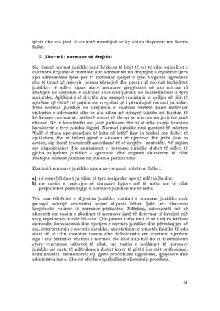 61
tjerët dhe ata janë të shumtë mendojnë se ky shtab disponon me forcën
fizike.
2. Zbatimi i normave në drejtësi
Siç thamë normat juridike janë kërkesa të llojit të vet të cilat subjektet e
caktuara krijuesit e normave apo adresantët ua drejtojnë subjekteve tjera
apo adresantëve tjerë për t’i motivuar sjelljet e tyre. Organet ligjvënëse
dhe të tjerat që nxjerrin norma kërkojnë dhe presin që njerëzit (subjektet
juridike) të sillen sipas atyre normave gjegjësisht që ato norma t’i
zbatojnë në sistemin e caktuar shtetëror-juridik në marrëdhëniet e tyre
reciproke. Aplikimi i së drejtës pra paraqet realizimin e sjelljes së tillë të
njerëzve që është në pajtim me rregullat që i përmbajnë normat juridike.
Nëse normat juridike në drejtimin e caktuar vërtetë kanë motivuar
vullnetin e adresantit dhe se ata sillen në mënyrë faktike në kuptim të
kërkesave normative, atëherë mund të themi se ato norma juridike janë
efikase. Në të kundërtën ato janë joefikase dhe si të tilla shpejt humbin
karakterin e tyre juridik (ligjor). Normat juridike nuk guxojnë të mbeten
“fjalë të thata apo mendime të kota në letër” (law in books) por duhet të
aplikohen dhe të bëhen pjesë e aksionit të njerëzve dhe jetës (law in
action, siç thonë teoricienët amerikanë të së drejtës – realistët). Në pajtim
me dispozicionet dhe sanksionet e normave juridike duhet të sillen të
gjitha subjektet juridike – qytetarët dhe organet shtetërore të cilat
zbatojnë normat juridike në punën e përditshme.
Zbatimi i normave juridike nga ana e organit shtetëror bëhet:
a) në marrëdhëniet juridike të tyre reciproke apo të ndërsjella dhe
b) me rastin e nxjerrjes së normave ligjore më të ulëta me të cilat
përpunohet përmbajtja e normave juridike më të larta.
Tek marrëdhëniet e thjeshta juridike zbatimi i normave juridike nuk
paraqet ndonjë vështirësi sepse shpesh bëhet fjalë për zbatimin
krejtësisht rutinor të normave përkatëse. Ndërkaq, adresantët më së
shpeshti me rastin e zbatimit të normave janë të detyruar të kryejnë një
varg veprimesh të ndërlikuara. Çdo proces i zbatimit të së drejtës kërkon
domosdo: konstatimin dhe njohjen e normës juridike dhe përmbajtjes së
saj, interpretimin e normës juridike, konstatimin e situatës faktike të çdo
rasti në të cilin zbatohet norma dhe definitivisht vet veprimin njerëzor
nga i cili përbëhet zbatimi i normës. Në këtë kapitull do t’i kushtohemi
atyre veprimeve (akteve) të cilat, me rastin e aplikimit të normave
juridike në raste të ndërlikuara duhet kryer të gjithë juristët profesional,
kriminalistët, ekonomistët etj. gjatë procedurës ligjvënëse, gjyqësore dhe
administrative si dhe në sferën e qarkullimit ekonomik-pronësor.
 