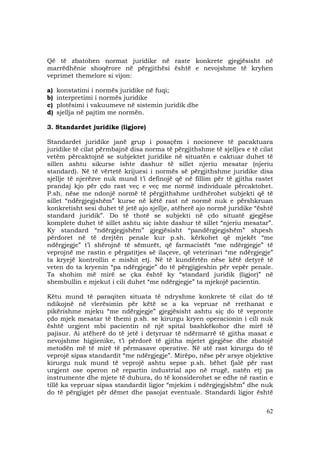 62
Që të zbatohen normat juridike në raste konkrete gjegjësisht në
marrëdhënie shoqërore në përgjithësi është e nevojshme të kryhen
veprimet themelore si vijon:
a) konstatimi i normës juridike në fuqi;
b) interpretimi i normës juridike
c) plotësimi i vakuumeve në sistemin juridik dhe
d) sjellja në pajtim me normën.
3. Standardet juridike (ligjore)
Standardet juridike janë grup i posaçëm i nocioneve të pacaktuara
juridike të cilat përmbajnë disa norma të përgjithshme të sjelljes e të cilat
vetëm përcaktojnë se subjektet juridike në situatën e caktuar duhet të
sillen ashtu sikurse ishte dashur të sillet njeriu mesatar (njeriu
standard). Në të vërtetë krijuesi i normës së përgjithshme juridike disa
sjellje të njerëzve nuk mund t’i definojë që në fillim për të gjitha rastet
prandaj kjo për çdo rast veç e veç me normë individuale përcaktohet.
P.sh. nëse me ndonjë normë të përgjithshme urdhërohet subjekti që të
sillet “ndërgjegjshëm” kurse në këtë rast në normë nuk e përshkruan
konkretisht sesi duhet të jetë ajo sjellje, atëherë ajo normë juridike “është
standard juridik”. Do të thotë se subjekti në çdo situatë gjegjëse
komplete duhet të sillet ashtu siç ishte dashur të sillet “njeriu mesatar”.
Ky standard “ndërgjegjshëm” gjegjësisht “pandërgjegjshëm” shpesh
përdoret në të drejtën penale kur p.sh. kërkohet që mjekët “me
ndërgjegje” t’i shërojnë të sëmurët, që farmacistët “me ndërgjegje” të
veprojnë me rastin e përgatitjes së ilaçeve, që veterinari “me ndërgjegje”
ta kryejë kontrollin e mishit etj. Në të kundërtën nëse këtë detyrë të
veten do ta kryenin “pa ndërgjegje” do të përgjigjeshin për vepër penale.
Ta shohim më mirë se çka është ky “standard juridik (ligjor)” në
shembullin e mjekut i cili duhet “me ndërgjegje” ta mjekojë pacientin.
Këtu mund të paraqiten situata të ndryshme konkrete të cilat do të
ndikojnë në vlerësimin për këtë se a ka vepruar në rrethanat e
pikërishme mjeku “me ndërgjegje” gjegjësisht ashtu siç do të vepronte
çdo mjek mesatar të themi p.sh. se kirurgu kryen operacionin i cili nuk
është urgjent mbi pacientin në një spital bashkëkohor dhe mirë të
pajisur. Ai atëherë do të jetë i detyruar të ndërmarrë të gjitha masat e
nevojshme higjienike, t’i përdorë të gjitha mjetet gjegjëse dhe zbatojë
metodën më të mirë të përmasave operative. Në atë rast kirurgu do të
veprojë sipas standardit “me ndërgjegje”. Mirëpo, nëse për arsye objektive
kirurgu nuk mund të veprojë ashtu sepse p.sh. bëhet fjalë për rast
urgjent ose operon në repartin industrial apo në rrugë, natën etj pa
instrumente dhe mjete të duhura, do të konsiderohet se edhe në rastin e
tillë ka vepruar sipas standardit ligjor “mjekim i ndërgjegjshëm” dhe nuk
do të përgjigjet për dëmet dhe pasojat eventuale. Standardi ligjor është
 