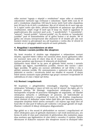 63
edhe nocioni “ngasja e shpejtë e rrezikshme” sepse edhe ai standard
ndryshohet varësisht nga rrethanat e ndryshme. Gjatë ditës nuk do të
jetë e rrezikshme shpejtësia 100 km/h kurse tjetër herë edhe shpejtësia
prej 20 km/h do të jetë e rrezikshme. Kjo në të vërtetë do të varet nga ajo
se a ngitet natën apo ditën, përmes hapësirës së pabanuar apo përmes
vendbanimit, nëpër rrugë të mirë apo të keqe etj. Fjalë të ngjashme të
papërcaktuara dhe nocionet janë p.sh.: “i pandershëm”, “i moralshëm”,
“amoral”, “morali publik”, “interesi publik”, etj. Po shohim se “standardet
juridike” janë të domosdoshëm në të gjitha fushat e së drejtës. Në të
gjitha ato situata interpretuesit dhe zbatuesit të së drejtës për çdo rast
konkret duhet ta përcaktojnë mu atë kuptimin e vetëm dhe të vërtetë të
normës se si i përgjigjet saktë natyrës së rastit përkatës.
4. Rregullimi i marrëdhënieve në shtet
4.1. Nocioni i normës juridike dhe shoqërore
Siç kemi mundur të shohim nga shpjegimet e mëparshme nocioni
drejtësi, ngushtë është i lidhur me nocionin shtet, kurse gjithashtu edhe
me nocionet tjera prej të cilave disa do të mund t’i dallonim edhe si
nocione qendrore apo kryesore të shkencës së drejtësisë.
Gjithashtu kemi thënë se ky para së gjithash është nocion i normës
juridike apo ligjore, marrëdhënies juridike, vlerave dhe nocion i aktit
ligjor (juridik). Të gjitha ato nocione ndërlidhen në një tërësi e cila e
përbën sistemin juridik. Për sistematizimin e njohurive mbi drejtësinë,
pikërisht ai nocion i strukturës është me rëndësi të veçantë. E drejta
është sistem normativ sepse përbëhet nga grupi i normave reciprokisht të
ndërlidhura të cilat e bëjnë një tërësi.
4.2. Nocioni i rregullacionit
Në kuptimin e përgjithshëm etimologjik, shprehja “rregullacion”
nënkupton “tërheqjen e vijave në letër me anë të vizores” (la regle), për t’u
drejtuar çështja. Në fiziologji, rregullacioni nënkupton ruajtjen e
baraspeshës reciproke të proceseve fiziologjike në organizëm, në teknikë
nënkupton mënyrën e udhëheqjes së procesit, në hidroteknikë ai
nënkupton mënyrën e rregullimit të lumit etj. Në drejtësi, rregullacioni
është vështirë të definohet sepse bëhet fjalë këtu për formulim jopreciz,
meqenëse drejtësia është sistem normash i cili vepron nga maja deri në
fund dhe të cilat janë të lidhura për vullnetin i cili prapë gjendet në majë.
Zbatimi i vullnetit të dikujt nënkupton dëgjueshmëri.
Nga gjithë sa u tha mund të përfundohet se nocioni i rregullacionit në
shtet nënkupton para së gjithash ekzistimin e një rendi (sistemi) pra, ato
forma të jetës të cilat janë relativisht të përhershme dhe realizohen sipas
disa normave apo ligjshmërive të cilat është e mundur t’i njohim. Pjesën
dërrmuese të dukurive natyrore dhe shoqërore mund ta zbulojmë edhe
 