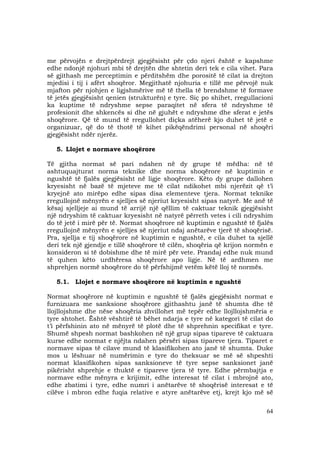 64
me përvojën e drejtpërdrejt gjegjësisht për çdo njeri është e kapshme
edhe ndonjë njohuri mbi të drejtën dhe shtetin deri tek e cila vihet. Para
së gjithash me perceptimin e përditshëm dhe porositë të cilat ia drejton
mjedisi i tij i afërt shoqëror. Megjithatë njohuria e tillë me përvojë nuk
mjafton për njohjen e ligjshmërive më të thella të brendshme të formave
të jetës gjegjësisht qenien (strukturën) e tyre. Siç po shihet, rregullacioni
ka kuptime të ndryshme sepse paraqitet në sfera të ndryshme të
profesionit dhe shkencës si dhe në gjuhët e ndryshme dhe sferat e jetës
shoqërore. Që të mund të rregullohet diçka atëherë kjo duhet të jetë e
organizuar, që do të thotë të kihet pikëqëndrimi personal në shoqëri
gjegjësisht ndër njerëz.
5. Llojet e normave shoqërore
Të gjitha normat së pari ndahen në dy grupe të mëdha: në të
ashtuquajturat norma teknike dhe norma shoqërore në kuptimin e
ngushtë të fjalës gjegjësisht në ligje shoqërore. Këto dy grupe dallohen
kryesisht në bazë të mjeteve me të cilat ndikohet mbi njerëzit që t’i
kryejnë ato mirëpo edhe sipas disa elementeve tjera. Normat teknike
rregullojnë mënyrën e sjelljes së njeriut kryesisht sipas natyrë. Me anë të
kësaj sjelljeje ai mund të arrijë një qëllim të caktuar teknik gjegjësisht
një ndryshim të caktuar kryesisht në natyrë përreth vetes i cili ndryshim
do të jetë i mirë për të. Normat shoqërore në kuptimin e ngushtë të fjalës
rregullojnë mënyrën e sjelljes së njeriut ndaj anëtarëve tjerë të shoqërisë.
Pra, sjellja e tij shoqërore në kuptimin e ngushtë, e cila duhet ta sjellë
deri tek një gjendje e tillë shoqërore të cilën, shoqëria që krijon normën e
konsideron si të dobishme dhe të mirë për vete. Prandaj edhe nuk mund
të quhen këto urdhëresa shoqërore apo ligje. Në të ardhmen me
shprehjen normë shoqërore do të përfshijmë vetëm këtë lloj të normës.
5.1. Llojet e normave shoqërore në kuptimin e ngushtë
Normat shoqërore në kuptimin e ngushtë të fjalës gjegjësisht normat e
furnizuara me sanksione shoqërore gjithashtu janë të shumta dhe të
llojllojshme dhe nëse shoqëria zhvillohet më tepër edhe llojllojshmëria e
tyre shtohet. Është vështirë të bëhet ndarja e tyre në kategori të cilat do
t’i përfshinin ato në mënyrë të plotë dhe të shprehnin specifikat e tyre.
Shumë shpesh normat bashkohen në një grup sipas tipareve të caktuara
kurse edhe normat e njëjta ndahen përsëri sipas tipareve tjera. Tiparet e
normave sipas të cilave mund të klasifikohen ato janë të shumta. Duke
mos u lëshuar në numërimin e tyre do theksuar se më së shpeshti
normat klasifikohen sipas sanksioneve të tyre sepse sanksionet janë
pikërisht shprehje e thuktë e tipareve tjera të tyre. Edhe përmbajtja e
normave edhe mënyra e krijimit, edhe interesat të cilat i mbrojnë ato,
edhe zbatimi i tyre, edhe numri i anëtarëve të shoqërisë interesat e të
cilëve i mbron edhe fuqia relative e atyre anëtarëve etj, krejt kjo më së
 