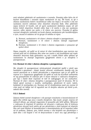 65
miri mbahet pikërisht në sanksionin e normës. Prandaj edhe këtu do të
kryhet klasifikimi i normës sipas sanksionit të saj. Në fund, ai që e
zbaton sanksionin është i kushtëzuar edhe me llojin e të mirës e cila me
sanksion merret sidomos nëse zbatohet detyrimi fizik. Dhe pikërisht
sipas kriterit të fundit, më së qarti sanksionet dallohen sepse në atë
kriter është shprehur thuktë edhe lloji i të mirës e cila me sanksion
merret, edhe mjetet me anën e të cilave ato merren. Prandaj të gjitha
normat shoqërore varësisht se kush zbaton sanksionin për kundërvajtjen
e tyre, mund të ndahen në tri grupe të mëdha si vijon:
1. Normat, sanksionet e të cilave i zbaton shoqëri e paorganizuar;
2. Normat, sanksionet e të cilave i zbaton ndonjë organizatë
shoqërore;
3. Normat, sanksionet e të cilave i zbaton organizata e posaçme që
quhet shtet
Sipas rregullit, në qoftë se të mirat të cilat konfiskohen apo merren me
normë janë më të vlefshme dhe nëse me rastin e atij konfiskimi më tepër
zbatohet detyrimi fizik gjithashtu aq më i madh është edhe qëllimi që
sanksionin ta zbatojë organizata gjegjësisht shteti e jo shoqëria e
paorganizuar.
5.2. Normat të cilat i zbaton shoqëria e paorganizuar
Me shoqëri të paorganizuar nënkuptojmë shoqërinë (qoftë e plotë apo
bashkësi e pjesshme – klasë, komb, shtresë, vendbanim, familje etj), pa
marrë parasysh se a është përndryshe e organizuar apo jo në qoftë se
vepron si e organizuar gjegjësisht në qoftë se nuk ka kurrfarë anëtarësh
të saj posaçërisht të caktuar për t’i kryer detyrat e caktuara shoqërore,
por kjo i është lënë veprimit të lirë të ndërgjegjes së vet anëtarëve.
Normat të cilat i zbaton shoqëria e paorganizuar janë të shumta. Në to
bëjnë pjesë normat e modës, mirësjelljes, qëndrimit të mirë, taktit,
kodeksit të mirësjelljes etj. Normat më të rëndësishme janë ato norme të
cilat janë në lidhje më të ngushtë me të drejtën sikurse që është p.sh.
zakoni dhe morali.
5.2.1 Zakoni
Zakoni është normë shoqërore i cili paraqet rezultatin e konstruksionit të
gjatë dhe stihik nga ana e masës shoqërore. Kjo masë, prapë, vepron në
mënyrë difuze, pa ndonjë organizim të posaçëm për këtë qëllim. Mënyrat
e caktuara të veprimit të njerëzve në situatat e caktuara dhe të duhura
përsëriten shumë herë ashtu që me përsëritjen e dytë kalojnë në shprehi
dhe më vonë fillohet të konsiderohet e domosdoshme që të veprohet edhe
në të ardhme. Zakoni, pra, është norma e cila krijohet me përsëritjen e
dytë dhe i cili fuqinë e vet të detyrueshme e merr mu nga përsëritja e
 