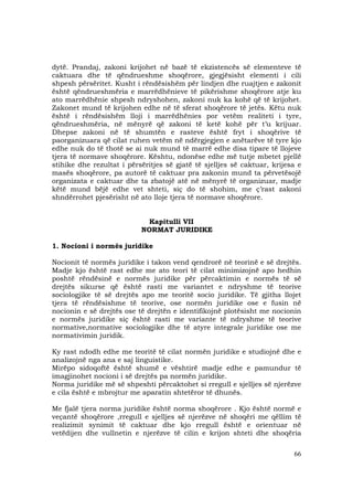 66
dytë. Prandaj, zakoni krijohet në bazë të ekzistencës së elementeve të
caktuara dhe të qëndrueshme shoqërore, gjegjësisht elementi i cili
shpesh përsëritet. Kusht i rëndësishëm për lindjen dhe ruajtjen e zakonit
është qëndrueshmëria e marrëdhënieve të pikërishme shoqërore atje ku
ato marrëdhënie shpesh ndryshohen, zakoni nuk ka kohë që të krijohet.
Zakonet mund të krijohen edhe në të sferat shoqërore të jetës. Këtu nuk
është i rëndësishëm lloji i marrëdhënies por vetëm realiteti i tyre,
qëndrueshmëria, në mënyrë që zakoni të ketë kohë për t’u krijuar.
Dhepse zakoni në të shumtën e rasteve është fryt i shoqërive të
paorganizuara që cilat ruhen vetëm në ndërgjegjen e anëtarëve të tyre kjo
edhe nuk do të thotë se ai nuk mund të marrë edhe disa tipare të llojeve
tjera të normave shoqërore. Kështu, ndonëse edhe më tutje mbetet pjellë
stihike dhe rezultat i përsëritjes së gjatë të sjelljes së caktuar, krijesa e
masës shoqërore, pa autorë të caktuar pra zakonin mund ta përvetësojë
organizata e caktuar dhe ta zbatojë atë në mënyrë të organizuar, madje
këtë mund bëjë edhe vet shteti, siç do të shohim, me ç’rast zakoni
shndërrohet pjesërisht në ato lloje tjera të normave shoqërore.
Kapitulli VII
NORMAT JURIDIKE
1. Nocioni i normës juridike
Nocionit të normës juridike i takon vend qendrorë në teorinë e së drejtës.
Madje kjo është rast edhe me ato teori të cilat minimizojnë apo hedhin
poshtë rëndësinë e normës juridike për përcaktimin e normës të së
drejtës sikurse që është rasti me variantet e ndryshme të teorive
sociologjike të së drejtës apo me teoritë socio juridike. Të gjitha llojet
tjera të rëndësishme të teorive, ose normën juridike ose e fusin në
nocionin e së drejtës ose të drejtën e identifikojnë plotësisht me nocionin
e normës juridike siç është rasti me variante të ndryshme të teorive
normative,normative sociologjike dhe të atyre integrale juridike ose me
normativimin juridik.
Ky rast ndodh edhe me teoritë të cilat normën juridike e studiojnë dhe e
analizojnë nga ana e saj linguistike.
Mirëpo sidoqoftë është shumë e vështirë madje edhe e pamundur të
imagjinohet nocioni i së drejtës pa normën juridike.
Norma juridike më së shpeshti përcaktohet si rregull e sjelljes së njerëzve
e cila është e mbrojtur me aparatin shtetëror të dhunës.
Me fjalë tjera norma juridike është norma shoqërore . Kjo është normë e
veçantë shoqërore ,rregull e sjelljes së njerëzve në shoqëri me qëllim të
realizimit synimit të caktuar dhe kjo rregull është e orientuar në
vetëdijen dhe vullnetin e njerëzve të cilin e krijon shteti dhe shoqëria
 
