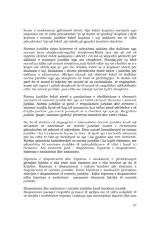 67
kurse e sanksionon gjithmonë shteti. Kjo është kuptimi normativ apo
imperativ me të cilën përcaktohet “jo që duhet të qëndroj”.Kuptimi i dytë
kryesor i normës juridike është kuptimi i saj indikativ me të cilën
përcaktohet “ajo që është ,që ndodh,që gjendet.(realiteti objektiv)
Normat juridike sipas kritereve të ndryshme ndahen dhe dallohen nga
normat tjera shoqërore(rregullat shoqërore).Midis tyre ajo që më së
tepërmi vërehet është sanksioni i shtetit i cili më së shpeshti përdorët për
dallimin e normave juridike nga ato shoqërore. Prandaj,për tu bërë
normë juridike një normë shoqërore,nuk është edhe aq me rëndësi se a e
krijon atë shteti apo jo ,por me rëndësi është se a kujdeset shteti për
zbatimin e saj. Sanksioni i shtetit përndryshe është kriter i jashtëm për
dallimin e përmendur .Mirëpo shumë më vështirë është të dallohet
norma juridike nga ajo shoqërore në bazë të përmbajtjes. Ai dallim më
parë do të mund të ndjehej me intuitë se sa racionalisht të shpjegohet,
sepse një raport i njëjtë shoqërorë do të mund të rregullohet njëkohësisht
edhe me normë juridike ,por edhe me ndonjë normë tjetër shoqërore .
Norma juridike është pjesë e pandashme e rëndësishme e elementit
normativ të sistemit juridik dhe ajo vet është element themelor i sistemit
juridik. Norma juridike si pjesë e rregullativës juridike dhe element i
sistemit juridik hynë në fuqi në momentin kur bëhet pjesë përbërëse e së
drejtës pozitive ,pa marrë parasysh se a zbatohet ajo apo jo. Rregullimi
juridik, prapë, vazhdon gjithnjë përderisa zbatohet dhe është efikas.
Siç do të shohim në shpjegimin e mëvonshëm normat juridike kanë një
strukturë të ndërlikuar në teorinë juridike numri i elementeve
përcaktohet në mënyrë të ndryshme .Disa autorë konsiderojnë se norma
juridike i ka tri elemente kurse te disa të tjerë ajo i ka katër elemente
por ka edhe të tillë që mendojnë se ajo i ka gjashtë apo tetë elemente.
Mirëpo zakonisht konsiderohet se norma juridike i ka katër elemente, me
përjashtim të normave juridike të pakushtëzuara të cilat i kanë tri
elemente. Ato elemente janë : dispozicioni, hipoteza e dispozicionit,
hipoteza e sanksionit dhe sanksioni.
Hipoteza e dispozicionit dhe hipoteza e sanksionit e përshkruajnë
gjendjen faktike e cila ende nuk ekziston por e cila besohet që do të
krijohet. Hipoteza e dispozicionit i cakton kushtet për zbatimin e
dispozicionit të normës juridike, kurse hipoteza e sanksionit përcakton
shkeljen e dispozicionit të normës juridike . Edhe hipoteza e dispozicionit
edhe hipoteza e sanksionit paraqesin elemente faktike të normës
juridike.
Dispozicioni dhe sanksioni i normës juridike kanë karakter juridik.
Dispozicioni paraqet rregullën primare të sjelljes me të cilën subjektit të
së drejtës i urdhërohet veprimi i caktuar apo mosveprimi (kacere dhe non
 