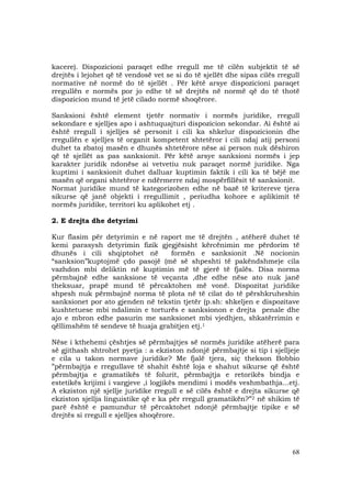 68
kacere). Dispozicioni paraqet edhe rregull me të cilën subjektit të së
drejtës i lejohet që të vendosë vet se si do të sjellët dhe sipas cilës rregull
normative në normë do të sjellët . Për këtë arsye dispozicioni paraqet
rregullën e normës por jo edhe të së drejtës në normë që do të thotë
dispozicion mund të jetë cilado normë shoqërore.
Sanksioni është element tjetër normativ i normës juridike, rregull
sekondare e sjelljes apo i ashtuquajturi dispozicion sekondar. Ai është ai
është rregull i sjelljes së personit i cili ka shkelur dispozicionin dhe
rregullën e sjelljes të organit kompetent shtetëror i cili ndaj atij personi
duhet ta zbatoj masën e dhunës shtetërore nëse ai person nuk dëshiron
që të sjellët as pas sanksionit. Për këtë arsye sanksioni normës i jep
karakter juridik ndonëse ai vetvetiu nuk paraqet normë juridike. Nga
kuptimi i sanksionit duhet dalluar kuptimin faktik i cili ka të bëjë me
masën që organi shtetëror e ndërmerre ndaj mospërfillësit të sanksionit.
Normat juridike mund të kategorizohen edhe në bazë të kritereve tjera
sikurse që janë objekti i rregullimit , periudha kohore e aplikimit të
normës juridike, territori ku aplikohet etj .
2. E drejta dhe detyrimi
Kur flasim për detyrimin e në raport me të drejtën , atëherë duhet të
kemi parasysh detyrimin fizik gjegjësisht kërcënimin me përdorim të
dhunës i cili shqiptohet në formën e sanksionit .Në nocionin
“sanksion”kuptojmë çdo pasojë (më së shpeshti të pakëndshme)e cila
vazhdon mbi deliktin në kuptimin më të gjerë të fjalës. Disa norma
përmbajnë edhe sanksione të veçanta ,dhe edhe nëse ato nuk janë
theksuar, prapë mund të përcaktohen më vonë. Dispozitat juridike
shpesh nuk përmbajnë norma të plota në të cilat do të përshkruheshin
sanksionet por ato gjenden në tekstin tjetër (p.sh: shkeljen e dispozitave
kushtetuese mbi ndalimin e torturës e sanksionon e drejta penale dhe
ajo e mbron edhe pasurin me sanksionet mbi vjedhjen, shkatërrimin e
qëllimshëm të sendeve të huaja grabitjen etj.1
Nëse i kthehemi çështjes së përmbajtjes së normës juridike atëherë para
së gjithash shtrohet pyetja : a ekziston ndonjë përmbajtje si tip i sjelljeje
e cila u takon normave juridike? Me fjalë tjera, siç thekson Bobbio
”përmbajtja e rregullave të shahit është loja e shahut sikurse që është
përmbajtja e gramatikës të folurit, përmbajtja e retorikës bindja e
estetikës krijimi i vargjeve ,i logjikës mendimi i modës veshmbathja...etj.
A ekziston një sjellje juridike rregull e së cilës është e drejta sikurse që
ekziston sjellja linguistike që e ka për rregull gramatikën?”2 në shikim të
parë është e pamundur të përcaktohet ndonjë përmbajtje tipike e së
drejtës si rregull e sjelljes shoqërore.
 