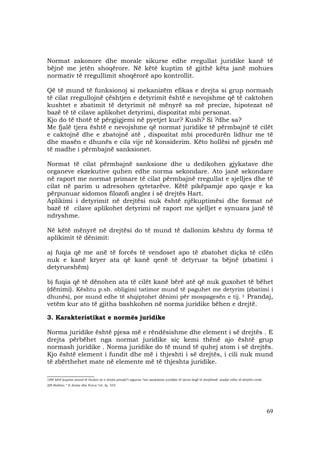 69
Normat zakonore dhe morale sikurse edhe rregullat juridike kanë të
bëjnë me jetën shoqërore. Në këtë kuptim të gjithë këta janë mohues
normativ të rregullimit shoqërorë apo kontrollit.
Që të mund të funksionoj si mekanizëm efikas e drejta si grup normash
të cilat rregullojnë çështjen e detyrimit është e nevojshme që të caktohen
kushtet e zbatimit të detyrimit në mënyrë sa më precize, hipotezat në
bazë të të cilave aplikohet detyrimi, dispozitat mbi personat.
Kjo do të thotë të përgjigjemi në pyetjet kur? Kush? Si ?dhe sa?
Me fjalë tjera është e nevojshme që normat juridike të përmbajnë të cilët
e caktojnë dhe e zbatojnë atë , dispozitat mbi procedurën lidhur me të
dhe masën e dhunës e cila vije në konsiderim. Këto hollësi në pjesën më
të madhe i përmbajnë sanksionet.
Normat të cilat përmbajnë sanksione dhe u dedikohen gjykatave dhe
organeve ekzekutive quhen edhe norma sekondare. Ato janë sekondare
në raport me normat primare të cilat përmbajnë rregullat e sjelljes dhe të
cilat në parim u adresohen qytetarëve. Këtë pikëpamje apo qasje e ka
përpunuar sidomos filozofi anglez i së drejtës Hart.
Aplikimi i detyrimit në drejtësi nuk është njëkuptimësi dhe format në
bazë të cilave aplikohet detyrimi në raport me sjelljet e synuara janë të
ndryshme.
Në këtë mënyrë në drejtësi do të mund të dallonim kështu dy forma të
aplikimit të dënimit:
a) fuqia që me anë të forcës të vendoset apo të zbatohet diçka të cilën
nuk e kanë kryer ata që kanë qenë të detyruar ta bëjnë (zbatimi i
detyrueshëm)
b) fuqia që të dënohen ata të cilët kanë bërë atë që nuk guxohet të bëhet
(dënimi). Kështu p.sh. obligimi tatimor mund të paguhet me detyrim (zbatimi i
dhunës), por mund edhe të shqiptohet dënimi për mospagesën e tij. 3 Prandaj,
vetëm kur ato të gjitha bashkohen në norma juridike bëhen e drejtë.
3. Karakteristikat e normës juridike
Norma juridike është pjesa më e rëndësishme dhe element i së drejtës . E
drejta përbëhet nga normat juridike siç kemi thënë ajo është grup
normash juridike . Norma juridike do të mund të quhej atom i së drejtës.
Kjo është element i fundit dhe më i thjeshti i së drejtës, i cili nuk mund
të zbërthehet mate në elemente më të thjeshta juridike.
__________________
1)Në këtë kuptim mund të thuhet se e drejta penale”i siguron “me sanksione juridike të tjerat degë të drejtësisë ,madje edhe të drejtën civile .
2)N.Bobbio: ” E drejta dhe Forca “cit. fq. 333
 