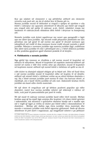 70
Kur ajo ndahet në elementet e saj përbërëse atëherë ato elemente
vetvetiu nuk janë atë, siç do të shihet kur të flasim për to.
Norma juridike mund të definohet si rregull e sjelljes së njerëzve e cila
është e mbrojtur me aparatin shtetërorë të dhunës ajo është një rregull
pra rregull mbi një sjellje të caktuar: p.sh. është: ndalohet vrasja me
sanksion të caktuar,kush shkakton dëm është i detyruar ta kompensoj
atë.
Normën juridike nuk duhet ngatërruar me nenet apo paragrafët e ligjit
apo me aktet tjera juridike. Ajo shumë rrallë përputhet plotësisht me nen
përmban ose një pjesë të një norme ose pjesë të shumë normave apo
ndonjëherë më rrallë të disa normave kurse rrallë shumë normën e plotë
juridike. Ndarjen e normave juridike nga materia juridike (ligji ,urdhëresa
dhe aktet tjera juridike të cilat i përmbajnë ato ), e bënë shkenca juridike
si dhe praktika gjyqësore gjatë zbatimit praktik të së drejtës .
4. Vlefshmëria e normës juridike
Nga gjithë kjo rezonon se rëndësia e një norme mund të kuptohet në
mënyra të ndryshme. Mund të kuptohet në aspektin material:atëherë një
normë në rastin e tillë vlen vetëm nëse ajo zbatohet; mund të kuptohet
në kuptimin moral: atëherë një normë është e vlefshme në qoftë se ata të
cilët duhet ta zbatojnë ndjejnë obligim që ta bëjnë atë. Dhe në fund vlera
e një norme juridike mund të kuptohet edhe në kuptim të së drejtës:
atëherë një normë është e vlefshme vetëm aq sa shteti kërkon zbatimin e
saj. Siç e dimë normat juridike janë norma të cilat i ka hartuar shteti ,si
rrjedhojë, ato e kanë vlerën juridike në çdo rast. Zakonisht krahas vlerës
juridike ato kanë edhe vlerën materiale.
Në një shtet të rregulluar atë që kërkon pushteti popullor ajo edhe
zbatohet; rastet kur norma juridike mbetet një shkronjë e vdekur në
letër, nuk janë të pamundshëm por janë të rralla.
Në një masë të caktuar normat juridike kanë edhe vlerë morale. Mirëpo
krahas asaj që ka mjaft ligje arsyeja dhe kuptimi i të cilave është qytetari
i zakonshëm, tek shumica e qytetarëve ekziston bindje më e madhe apo
më e vogël që ligjet jo vetëm se duhet por është edhe e domosdoshme të
zbatohen . Mirëpo për dallim nga vlera juridike vlera materiale dhe
morale e normave juridike nuk është siguruar gjithmonë. Sado që dhuna
shtetërore të jetë mirë e organizuar, ajo megjithatë mbetet e pa përkryer
__________________
3) N. Bobbio thekson edhe dy forma të përdorimit të forcës:forca e detyrimit dhe forca e pengimit .Në vendin e dytë dallon dënimin në kuptimin
juridik kurse kjo është shkaktimi i ndonjë të keqeje, privimi nga ndonjë pasuri .me rastin e privimit apo ndalimit fjala është edhe për parregullsinë
juridike për shkak të parregullsive vepra nuk ka efekt juridik (p.sh. vendosja në banesë të huaj). Në literaturë ende është e kontestueshme se a
mund të konsiderohet sanksion vetëm shfuqizimi(anulimi)
 