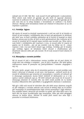 71
ndonjë nen të tillë. Një dhe nuk mund të jetë gjithmonë e suksesshme.
Nëse shteti nuk është në gjendje që çdo herë të sigurojë zbatimin
material të urdhrave të veta atëherë ai dhe më pak është në gjendje që në
çdo rast tek ne ta shtyj bindjen e brendshme se urdhrat e tij duhet
zbatuar. Bindja jonë brendshme është më vështirë të detyrohet se sa vet
veprimet e jashtme .
4.1. Vetëdija ligjore
Që njeriu të mund ta drejtojë veprimtarinë e vetë me anë të së drejtës ai
duhet të jetë subjekt i vetëdijshëm dhe ta ketë një gatishmëri të zhvilluar
për këtë: pra, ta ketë vetëdijen përkatëse që të mund të kuptojë se çfarë
kërkon norma prej tij dhe së dyti ta ketë gatishmërinë dhe vullnetin që të
mund të vendosë që të veprojë sipas normës apo kundër saj. Nëse njeriu
nuk është i vetëdijshëm për veprimet e veta, ai mund edhe të veproj në
pajtim me të drejtën , por që ajo realisht nuk ka lidhje me të , sepse
veprimi i tirk i tij nuk është shtyrë nga vetëdija. Vetëdija për të drejtën
apo vetëdija ligjore së këndejmi është shumë e rëndësishme për
drejtësinë sikurse edhe për çdo normë. Pa të nuk mund të ketë zbatim të
së drejtës .
4.2. Mosnjohja e normës juridike
Që të mund të jetë e zbatueshme norma juridike ajo së pari duhet të
arrijë deri tek vetëdija e subjektit , pra të jetë e kuptuar. Për këtë qëllim
ndërmerren masa të posaçme siç janë:publikimi i normës ,shpjegimi i
saj, etj.
Në anën tjetër, prapë, nëse do të miratohej parimi se normë juridike nuk
është i detyruar të zbatojë, ai që nuk e ka kuptuar , atëherë secili do të
mund të mbështetej apo arsyetoj në mosnjohjen e normës në mënyrë që
ti shmangej sanksionit, kurse është vështirë të dëshmohet se a e ka
njohur normë ndokush apo jo. Në këtë mënyrë çdo kush do të mund ti
shmangej zbatimit të normës dhe me këtë rendi juridik do ta kishte
humbur efikasitetin dhe specifikën e tij gjegjësisht zbatimin e sanksionit.
Një gjë e tillë nuk mund të tolerohet dhe për këtë arsye ekziston rregulli
se për shkeljen e normës askush nuk mund të kërkoj falje as të lirohet
për mosnjohje të normës(ignoratia legis nocet) mosnjohja e ligjit dëmton.
Pra subjekti është i detyruar që normën ta njohë, por nëse këtë nuk e ka
bërë dhe ka kryer kundërvajtje nga mosnjohja, edhe për këtë përgjigjet
sikurse ta kishte ditur. Shumë të rralla janë rastet kur mos dija i
pranohet si rrethanë lehtësuese.
 