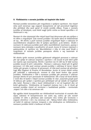 72
5. Vlefshmëria e normës juridike në hapësirë dhe kohë
Normat juridike miratohen për rregullimin e sjelljeve njerëzore. Ato vlejnë
nëse janë miratuar nga organet kompetente në një procedurë legjitime
dhe përbëjnë dhe janë pjesë të rendit juridik efikas. Fuqia e normës
juridike së këndejmi, nuk është asgjë tjetër vetëm se formë specifike e të
ekzistuarit e saj .
Normat të cilat ekzistojnë dhe vlejnë kanë fuqi detyruese për ata sjelljen e
të cilëve e rregullojnë. Çdo normë juridike i ka katër sfera të vlefshmërisë
së saj . Në sferën a parë normat juridike rregullojnë llojet e caktuara të
marrëdhënieve shoqërore dhe të sjelljes njerëzore. p.sh kështu lëndë e
normave të caktuara juridike janë edhe marrëdhëniet martesore, pastaj e
normave tjera mbrojtja e punëtorëve në punë, kurse të tretave veprimet e
palejueshme të njerëzve etj. Marrëdhëniet e tilla të cilat janë lëndë e
rregullimit të normës juridike paraqesin sferën e saj materiale të
vlefshmërisë.
Në sferën tjetër normat juridike gjithmonë obligojnë personat e caktuar
për një sjellje të caktuar (veprimi i njerëzve i cili mund të jetë bërë qoftë
me veprim apo mosveprim). Rrethi i njerëzve me të cilët ka të bëjë norma
juridike mund të jetë i ndryshëm . Normat e caktuara vlejnë për të gjithë
personat ( të tilla janë normat penale-juridike ) ndërkaq të tjerat vlejnë
vetëm për grupin e caktuar të personave ,të tilla janë normat që përmban
Ligji Mbi Organet të Punëve të Brendshme ,kurse të tretat vlejnë vetëm
për individët e caktuar(p.sh. normat të cilat kanë lindur nga punët
juridike). Vlefshmëria e tillë e normave juridike për personat e caktuar
paraqet sferën të tyre personale të vlefshmërisë. Dh e krejt në fund sferën
e tretë dhe të katërt e bëjnë normat juridike të cilat ,natyrisht,prapë janë
të lidhura për sjelljet e njerëzve,por përfshijnë atë që ndodh në hapësirë
dhe kohë. Normat e tilla e kanë vlefshmërinë e vet në hapësirë dhe në
kohë gjithashtu. Vlefshmëria në hapësirë (ratione loci ) do të thotë që
normat juridike vlejnë në territorin e bashkësisë politike – territoriale
,organi i së cilës e ka miratuar atë.
Kjo zgjidhe është kompatibile me vlefshmërinë territoriale të normës dhe
sipas caktimit të kompetencave me anën saj, ashtu që çdo normë
juridike të cilën e përmban akti normativ vlen vetëm për territorin e
organit shtetëror i cili e ka miratuar atë . Njësoj është edhe vlefshmëria
në kohë të caktuar (ratione tempori) e cila nënkupton se vlefshmëria e
normave juridike është e kufizuar në kohë.
 
