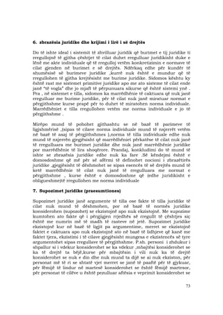 73
6. zbrazësia juridike dhe krijimi i lirë i së drejtës
Do të ishte ideal i sistemit të zhvilluar juridik që burimet e tij juridike ti
rregullojnë të gjitha çështjet të cilat duhet rregulluar juridikisht duke e
lënë me akte individuale që të rregulloj vetëm konkretizimin e normave të
cilat gjenden në burimet e së drejtës. Ndërkaq edhe për kundër të
shumësisë së burimeve juridike ,kurrë nuk është e mundur që të
rregullohen të gjitha krejtësisht me burime juridike. Sidomos kështu ky
është rast me sistemet primitive juridike apo me ato sisteme të cilat ende
janë “të vogla” dhe jo mjaft të përpunuara sikurse që është sistemi ynë .
Pra , në sistemet e tilla, sidomos ka marrëdhënie të caktuara që nuk janë
rregulluar me burime juridike, për të cilat nuk janë miratuar normat e
përgjithshme kurse prapë për to duhet të miratohen norma individuale.
Marrëdhëniet e tilla rregullohen vetëm me norma individuale e jo të
përgjithshme .
Mirëpo mund të pohohet gjithashtu se në bazë të parimeve të
ligjshmërisë ,(sipas të cilave norma individuale mund të nxjerrët vetëm
në bazë të asaj të përgjithshmes ),norma të tilla individuale edhe nuk
mund të nxjerrën gjegjësisht që marrëdhëniet përkatëse të cilat nuk janë
të rregulluara me burimet juridike dhe nuk janë marrëdhënie juridike
por marrëdhënie të lira shoqërore. Prandaj, konkludimi do të mund të
ishte se zbrazësia juridike edhe nuk ka fare .Së këndejmi është e
domosdoshme që më për së afërmi të definohet nocioni i zbrazëtirës
juridike ,gjegjësisht të dëshmohet se sipas esencës të së drejtës mund të
ketë marrëdhënie të cilat nuk janë të rregulluara me normat e
përgjithshme , kurse është e domosdoshme që (edhe juridikisht e
obligueshme)të rregullohen me norma individuale
7. Supozimet juridike (praesumtiones)
Supozimet juridike janë argumente të tilla ose fakte të tilla juridike të
cilat nuk mund të dëshmohen, por në bazë të normës juridike
konsiderohen (supozohet) se ekzistojnë apo nuk ekzistojnë. Me supozime
kumtohen ato fakte që i përgjigjen rrjedhës së rregullt të çështjes siç
është me numrin më të madh të rasteve në jetë. Supozimet juridike
ekzistojnë kur në bazë të ligjit pa argumentime, merret se ekzistojnë
faktet e caktuara apo nuk ekzistojnë ato në bazë të lidhjeve që kanë me
faktet tjera, ekzistimi i të cilave gjegjësisht mungesa e ekzistencës së tyre
argumentohet sipas rregullave të përgjithshme. P.sh. personi i zhdukur i
shpallur si i vdekur konsiderohet se ka vdekur ,mbajtësi konsiderohet se
ka të drejtë ta bëjë,kurse për mbajtësin i vili nuk ka të drejtë
konsiderohet se nuk e din dhe nuk mund ta dijë se ai nuk ekziston, për
personat më të ri se shtatë vjet merret se janë të paaftë për të gjykuar,
për fëmijë të lindur në martesë konsiderohet se është fëmijë martesor,
për personat të cilëve u është pezulluar aftësia e veprimit konsiderohet se
 