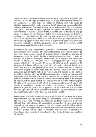 74
deri sa të mos u kthehet aftësia e veprimit janë të paaftë të kujdesën për
interesat e veta etj. Apo siç është rasti p.sh. nga marrëdhëniet familjare,
dy argumente të cilat kanë një lidhje të caktuar mes veti: njëri që
vështirë argumentohet (p.sh. se gruaja është mbarësuar nga mashkulli i
caktuar saktësisht) dhe ekzistimin e tij (mosekzistimin) ligji e presumon
dhe tjetri, i cili me të sipas rrjedhës së rregullt të çështjes është në
marrëdhënie të caktuar ,kurse është më lehtë për tu dëshmuar por që
sipas rregullave të përgjithshme duhet të argumentohet(se në kohën e
mbarsjes, personi i caktuar ka qenë martesë me nënën e fëmijës).Në bazë
të faktit të argumentuar kështu nxirret përfundim pa argumentim mbi
ekzistimin (gjegjësisht mos ekzistimin) e argumentit tjetër në pajtim me
rrjedhën e rregullt të çështjes (supozohet se me fjalë tjera , është e saktë
ajo që sipas rregullit edhe është e saktë).
Ekzistojnë dy lloj supozimesh juridike: 1)supozimet e rrëzueshme
(praesumptio iuris tantum) dhe të pa rrëzueshme (praesumtio juris et de
iure) në rastin e parë mund të argumentohet e kundërta nga ajo që
supozohet( p.sh. Se babai i fëmijës të lindur në martesë , burri i nënës së
fëmijës në kohën e mbarsjes është shkaktar i pasojës dhe fajtor për
lindjen e dëmit ,se i mbajtësi është i ndërgjegjshëm që i mituri nga
mosha shtatë deri në moshën 14 vjeçare të jetës ka qenë i paaftë për të
gjykuar në kohën e shkaktimit të dëmit); në rastin e dytë që është më i
rrallë argumenti i tillë përjashtohet me çka këto prezumime u ofrohen
fiksoneve megjithatë midis tyre ekziston dallimi i madh në atë se çdo
prezumim juridik (qoftë edhe i pa rrëzueshëm )në pajtim me rrjedhën e
rregullt të çështjes ,deri sa tek fiksioni merret me vetëdije se ekziston një
argument edhe pse nuk dihet se ai a ekziston po nuk është argumentuar
(dhe e kundërta se nuk ekziston ndonëse ai ekziston). Kështu në mënyrë
të pamohueshme prezumohet se i mituri deri në moshën shtatë vjeçare
të jetës së tij nuk është i aftë për të gjykuar( prandaj nuk përgjigjet për
dëmin e shkaktuar ),kurse në realitet një numër i madh i këtyre
personave janë të paaftë për të gjykuar; në të kundërtën ku vendoset
fiksioni sipas të cilit fetusi konsiderohet tashmë i lindur ,atëherë merret
si e saktë diçka për të cilën dihet se nuk është e saktë.
Prezumimet janë mjet i racionalizimit të së drejtës në atë kuptim se nuk
argumentohet ajo që sipas rregullit përndryshe është e saktë(sepse
shpesh është edhe vështirë të argumentohet.),kurse fiksionet kërkohen
atëherë kur për shkaqe të arsyeshme dëshirohet të zgjerohet pjesa
doracake e një norme në rastin i cili në të vërtet nuk ka lidhje (është
rregull që të trashëgojnë ata të cilët veç kanë lindur dhe ende nuk janë të
vdekur, mirëpo do të ishte e kundërt me barazinë e fëmijëve si
trashëgues nëse nuk do të trashëgonte edhe fëmija i lindur pas vdekjes
së babait).
 