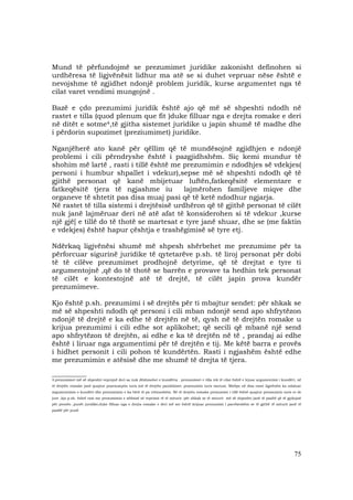 75
Mund të përfundojmë se prezumimet juridike zakonisht definohen si
urdhëresa të ligjvënësit lidhur ma atë se si duhet vepruar nëse është e
nevojshme të zgjidhet ndonjë problem juridik, kurse argumentet nga të
cilat varet vendimi mungojnë .
Bazë e çdo prezumimi juridik është ajo që më së shpeshti ndodh në
rastet e tilla (quod plenum que fit )duke filluar nga e drejta romake e deri
në ditët e sotme4,të gjitha sistemet juridike u japin shumë të madhe dhe
i përdorin supozimet (preziumimet) juridike.
Nganjëherë ato kanë për qëllim që të mundësojnë zgjidhjen e ndonjë
problemi i cili përndryshe është i pazgjidhshëm. Siç kemi mundur të
shohim më lartë , rasti i tillë është me prezumimin e ndodhjes së vdekjes(
personi i humbur shpallet i vdekur),sepse më së shpeshti ndodh që të
gjithë personat që kanë mbijetuar luftën,fatkeqësitë elementare e
fatkeqësitë tjera të ngjashme iu lajmërohen familjeve miqve dhe
organeve të shtetit pas disa muaj pasi që të ketë ndodhur ngjarja.
Në rastet të tilla sistemi i drejtësisë urdhëron që të gjithë personat të cilët
nuk janë lajmëruar deri në atë afat të konsiderohen si të vdekur ,kurse
një gjë[ e tillë do të thotë se martesat e tyre janë shuar, dhe se (me faktin
e vdekjes) është hapur çështja e trashëgimisë së tyre etj.
Ndërkaq ligjvënësi shumë më shpesh shërbehet me prezumime për ta
përforcuar sigurinë juridike të qytetarëve p.sh. të liroj personat për dobi
të të cilëve prezumimet prodhojnë detyrime, që të drejtat e tyre ti
argumentojnë ,që do të thotë se barrën e provave ta hedhin tek personat
të cilët e kontestojnë atë të drejtë, të cilët japin prova kundër
prezumimeve.
Kjo është p.sh. prezumimi i së drejtës për ti mbajtur sendet: për shkak se
më së shpeshti ndodh që personi i cili mban ndonjë send apo shfrytëzon
ndonjë të drejtë e ka edhe të drejtën në të, qysh në të drejtën romake u
krijua prezumimi i cili edhe sot aplikohet; që secili që mbanë një send
apo shfrytëzon të drejtën, ai edhe e ka të drejtën në të , prandaj ai edhe
është i liruar nga argumentimi për të drejtën e tij. Me këtë barra e provës
i hidhet personit i cili pohon të kundërtën. Rasti i ngjashëm është edhe
me prezumimin e atësisë dhe me shumë të drejta të tjera.
____________
4.prezumimet më së shpeshti veprojnë deri sa nuk dëshmohet e kundërta . prezumimet e tilla tek të cilat është e lejuar argumentimi i kundërt, në
të drejtën romake janë quajtur praesumptio iuris (në të drejtën pandekiste: praesumtio iuris tantum. Mirëpo në disa raste ligjvënësi ka ndaluar
argumentimin e kundërt dhe prezumimin e ka bërë të pa rrëzueshëm. Në të drejtën romake prezumimi i tillë është quajtur preasumtio iuris et de
jure .kjo p.sh. është rast me prezumimin e aftësisë së veprimit të të miturit: për shkak se të miturit më së shpeshti janë të paaftë që të gjykojnë
për pronën ,punët juridike,duke filluar nga e drejta romake e deri më sot është krijuar prezumimi i parrëzeshëm se të gjithë të miturit janë të
paaftë për punë
 