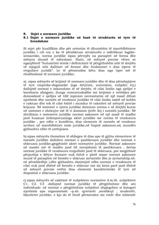 76
8. llojet e normave juridike
8.1 llojet e normave juridike në bazë të strukturës së tyre të
brendshme
Si mjet për kualifikim dhe për orientim të dhunshëm të marrëdhënieve
juridike i cili veç e ka të përshkruar strukturën e ndërlikuar logjike-
semantike, norma juridike sipas përvojës na paraqitet në forma dhe
mënyra shumë të ndryshme. Harti, në mënyrë precize vëren se
nganjëherë “hulumtimi teorik i definicionit të përgjithshëm mbi të drejtën
vë mjegull mbi dallimet në format dhe funksionet e disa tipeve të
rregullave juridik”. Le të përmendim këtu disa nga tipet më të
rëndësishme të normave juridike;
a). sipas mënyrës së krijimit të normave juridike dhe të disa përmbajtjeve
të tyre empirike–dogmatike (nga detyrimi, autorizimi, subjekti etj,)
dallojmë normat e zakonshme të së drejtës, të cilat lindin nga sjelljet e
barabarta afatgjate, (lunga consuetudo)dhe me krijimin e vetëdijes për
domosdonë e sjelljes së tillë (opinion necessitatis) në një masë difuze
njerëzish dhe normës së vendosur juridike të cilat lindin saktë në kohën
e caktuar dhe tek të cilat është i mundur të caktohet në mënyrë precize
krijuesi. Në sistemet e vjetra juridike dominon norma e së drejtës kurse
në sistemet e shekujve më të ri dominon tjetër lloj i normës juridike. Në
zhvillimin e sistemeve juridike normat zakonore në një masë të madhe
janë huazuar (inkorporuar)nga aktet juridike me norma të vendosura
juridike , por edhe e kundërta, disa elemente të normës së vendosur
arrihen në marrëdhëniet reale juridike,në fuqinë zakonore,siç mundën
gjithashtu edhe të çrrënjosen.
b).sipas mënyrës themelore të shfaqjes të disa apo të gjitha elementeve të
normës juridike dallohen normat e pashkruara juridike dhe normat e
shkruara juridike,gjegjësisht aktet normative juridike. Normat zakonore
në masën më të madhe janë (të nevojshme) të pashkruara , derisa
normat juridike të vendosura rregullisht janë të shkruara, por megjithatë
përputhja e këtyre formave nuk është e plotë sepse normat zakonore
mund të paraqiten në formën e shkruar zyrtarisht dhe jo zyrtarisht(p.sh.
në përmbledhje ),dhe gjithashtu ekzistojnë edhe normat e vendosura të
cilat nuk janë dhënë në formën e shkruar ose siç kemi parë janë dhënë
në mënyrë precize vetëm disa elemente karakteristike të tyre në
dispozitat e shkruara juridike.
c).sipas mënyrës së caktimit të subjekteve normative d.m.th. subjekteve
C1. C2. C3 .dallojmë normat juridike të përgjithshme dhe ato
individuale: në normat e përgjithshme subjektet shpjegohen si kategori
njerëzish apo organizatash –p.sh. qytetarët ,meshkujt , studentët,
fakultetet juridike, e kjo do të thotë përmenden me emër dhe mbiemër
 