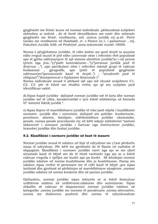 77
gjegjësisht me firmë; kurse në normat individuale ,përkundrazi subjektet
shënohen si individ , do të thotë identifikohen me emër dhe mbiemër
gjegjësisht me firmë, vendbanim, seli ,status juridik etj.-p.sh. Petrit
taraku me vendbanim në Halabakë, rr. e Patave nr,1, i pamartuar ...etj,
Fakulteti Juridik AAB. në Prishtinë ,zona industriale numër 10000.
Norma e përgjithshme juridike, të cilën kishte me qenë drejtë ta quanim
edhe rregull mund të jetë edhe universale nëse i referohet tërë popullsisë
apo të gjitha ndërmarrjeve të një sistemi shtetëror juridik(“ai i cili privon
tjetrin nga jeta..”);(”palët kontraktuese...”);(”personat juridik janë të
detyruar ..”) ,apo partikulare nëse i referohet ndonjë grupi të caktuar
funksional , gjeografik, apo tjetër të popullsisë gjegjësisht
ndërmarrjes”(pensionistët kanë të drejtë..”) ; “(studentët janë të
obliguar)”;”(kompetencat e Gjykatave Komunale )”.
Norma individuale mund ti përkasë një apo më shumë subjekteve C1.
C2. C3. për të është me rëndësi vetëm ajo që ato subjekte janë
identifikuar saktë.
d).Sipas fuqisë juridike dallojmë normat juridike më të larta dhe normat
juridike më të ulëta, karakteristikë e tyre është mbështetja në hierarki
të” sistemit faktik juridik “.
e).Sipas llojeve të marrëdhënieve juridike të vilat janë objekt i kualifikimit
normativ –juridik dhe i orientimit, dallojmë ato politike- kushtetuese,
pronësore, afariste, familjare, ndërkombëtare publike ,ekonomike,
penale, norma penale procedurale etj; në këtë ndarje mbështetet “sistemi
shkencorë i normave juridike i hartuar nga institucionet juridike,
branohet juridike dhe fushat juridike.
8.2. Klasifikimi i normave juridike në bazë të masave
Normat juridike mund të ndahen në lloje të ndryshme me ç’rast përdorën
masa të ndryshme .Për këtë me gjerësisht do të flasim në vazhdim të
shpjegimit. Klasifikimi i normave juridike varet nga ajo se me çfarë
situatash kanë të bëjnë ato do të thotë varësisht nga ajo se a është
caktuar rregulla e sjelljes me kusht apo pa kusht . Së këndejmi normat
juridike ndahen në norma kushtëzuese dhe jo kushtëzuese. Pastaj ato
ndahen sipas rrethit të personave me të cilët kanë të bëjnë ,pra sipas
lartësisë dhe gjerësisë së përfshirjes së marrëdhënieve shoqërore ,normat
juridike ndahen në norma konkrete dhe në parime juridike.
Gjithashtu, normat juridike sipas mënyrës se si është formuluar
urdhëresa ndahen në urdhëruese,ndaluese dhe autorizuese. Sipas
shkallës së caktuar të dispozicionit normat juridike ndahen në
kategorike ,norma juridike me nocione të pacaktuara ,norma alternative,
norma me diskrecion pushteti dhe norma të ndryshueshme
 