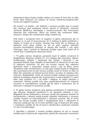 78
(dispozitave).Sipas fuqisë juridike ndahen në norma të larta dhe të ulëta
kurse sipas krijuesve ato ndahen në norma shtetërore,shoqërore,dhe
norma me origjinë të përzier.
Në teorinë e së drejtës , për dallimin e normave juridike nga to morale
dhe zakonore janë propozuar kritere shumë të ndryshme: orientimi
vlerësues (Radbruc), përmbajtja e normës,autonome dhe heteronome
bilaterale dhe unilaterale, lidhur me shtetin dhe sanksionet fizike,
mënyrat e lindjes dhe sanksionimit (Digi, realistët etj).
Nuk është e nevojshme këtu të tregohen të gjitha ndërmarrjet për ta
kuptuar se si janë të koncentruara në to pothuaj të gjitha problemet e
mëdha të teorisë së të drejtës .Prandaj nuk është për tu befasuar që
pikërisht rreth kësaj çështje ka më së paku pajtime ndërmjet
autorëve.”marrëdhënia ndërmjet së drejtës dhe moralit e cila sipas
I.Heringut, kepi i stuhisë së shkencës juridike sipas nesh është në të
vërtetë kep i lundërthyesit shkruante Srose.
1. Të gjitha normat shoqërore parimisht kanë të njëjtën strukturë të
përgjithshme (hipoteza subjekti C1, C2, obligimi dhe autorizimi, objekti,
kundërvajtja, subjekti i sanksionit dhe objekti i detyrimit ), por
qenësisht dallojnë sipas shkallës së formalizmit të elementeve të tyre apo
të objekteve normative. Së pari tek normat morale dhe zakonore
gjithmonë është e pamundur caktimi preciz i (që në fillim, kurse
ndonjëherë edhe retroaktivisht), se cilët janë subjekt bartës të obligimeve
dhe autorizimeve,deri sa për normat juridike mund të thuhet se edhe në
fillim dhe relativisht në mënyrë precize është e mundur të caktohen këto
elemente. Megjithëkëtë, vetëm në normat juridike subjekti autorizues ka
kërkesa të parapara formale dhe të garantuara si ndaj subjektit C1 ashtu
edhe ndaj subjektit C3 i cili është i obliguar ta caktoj zbatimin e
sanksionit. Sistemi juridik nuk lejon papërcaktueshmëri në treguesit
normativ të marrëdhënieve juridike gjë që është e kushtëzuar me të
shënuarit e mëtejmë të normativit juridik.
2. Të gjitha normat shoqërore janë gjykime preskriptive të mbështetura
nga detyrimi shoqërorë (sanksioni )i cili garanton zbatimin e tyre.
Megjithatë derisa vlefshmëria e normave morale dhe zakonore bazohet në
besueshmërie e dënimit psikik kundër shkelësit vlefshmëria e normave
juridike bazohet në b3sueshmërinë e detyrimit material. Me të vërtet
edhe tek normat juridike është e drejtpërdrejtë baza e efikasitetit të
detyrimit psikik,por kjo në të vërtet përbëhet nga të kuptuarit dhe pritja
e subjekteve juridike që më në fund ti nënshtrohen sanksionit material
në rast të kundërvajtjes.
3. Specifika e mëtejme e normës juridike qëndron në atë se normat
juridike janë të lidhura për organizimin politik dhe ekonomik të pushtetit
 
