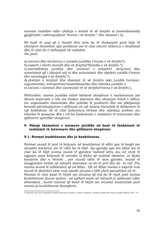 80
nocione vazhdon edhe çështja e krimit të së drejtës si (nomodinamik)
gjegjësisht i ashtuquajturi “burim i së drejtës “ dhe zbatimi i tij .
Në bazë të asaj që e thamë deri tash do të theksojmë pesë lloje të
çështjeve themelore apo probleme me të cilat merret shkenca e drejtësisë
dhe të cilat do ti definojmë në vazhdim.
Ato janë:
a).nocioni dhe struktura e normës juridike (“teoria e së drejtës”);
b).raporti i vlerës moralit dhe së drejtës(“filozofia e së drejtës “);
c).marrëdhënia juridike dhe nocionet e subjektit ,detyrimit dhe
autorizimit që i takojnë atij si dhe autorizimit dhe objektit juridik (“teoria
dhe sociologjia e së drejtës “);
d).çështjet e krijimit dhe zbatimit të së drejtës (akt juridik burimet,
argumentimi, interpretimi=nomodinamika dhe teknika juridike );
e).nocioni i sistemit dhe sistemimit të së drejtës(“teoria e së drejtës ).
Përfundim: norma juridike është kërkesë shoqërore e sanksionuar me
dhunë materiale e cila me lindjen zbatimin dhe shuarjen është e lidhur
me organizatën ekonomike dhe politike të pushtetit dhe me pikëpamje
formale-përmbajtjesore e definuar në një sistem hierarkik të kërkesave të
një kohëshme në të cilat koherenca tërësia dhe saktësia arrihen me
teknika të posaçme dhe i cili ka funksionin e realizimit të interesave dhe
qëllimeve specifike shoqërore.
9. Ndarja themelore e normave juridike në bazë të funksionit të
realizimit të interesave dhe qëllimeve shoqërore.
9.1. Normat kushtëzuese dhe jo kushtëzuese .
Normat mund të jenë të krijuara në kostelacion të afërt apo të largët me
situatën konkrete me të cilën ka të bëjë. Ajo gjendje apo ato fakte me të
cilat ka të bëjë norma mund të gjenden tashmë këtu mu në vend të
ngjarjes para krijuesit të normës si diçka që tashmë ekziston ,si diçka
konkrete dhe e vërtetë , por mund edhe të mos gjendet, mund të
imagjinohet vetëm në mënyrë abstrakte se do të jetë dhe do të vijë .Pra
norma mund të reflektohet që në fillim . Që në fillim norma e nxjerrë nuk
mund të zbatohet nëse nuk ndodh situata e tillë çfarë parashihet në të.
Normat të cilat kanë të bëjnë me situatat që tek do të vijnë janë norma
kushtëzuese (kurse quhen , në njëfarë mase në mënyrë jo adekuate edhe
abstrakte) , kurse normat që kanë të bëjnë me situatat momentale janë
norma jo kushtëzuese (komplete).
______________________
5. Nocionet tjera janë sanksionet deliktet,detyrimet juridike ,e drejta subjektive ,subjekti juridik dhe sistemi juridik.(”Kelzen 1951: 61)
 