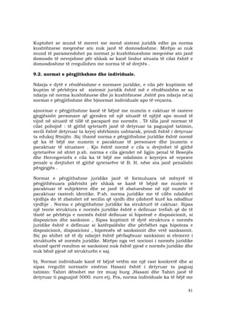 81
Kuptohet se mund të merret me mend sistemi juridik edhe pa norma
kushtëzuese meqenëse ato nuk janë të domosdoshme. Mirëpo ai nuk
mund të paramendohet pa normat jo kushtëzueshme meqenëse ato janë
domosdo të nevojshme për shkak se kanë lindur situata të cilat është e
domosdoshme të rregullohen me norma të së drejtës .
9.2. normat e përgjithshme dhe individuale.
Ndarja e dytë e rëndësishme e normave juridike, e cila për kuptimin në
kuptim të përbërjes së sistemit juridik është më e rëndësishëm se sa
ndarja në norma kushtëzuese dhe jo kushtëzuese ,është pra ndarja në:a)
normat e përgjithshme dhe b)normat individuale apo të veçanta.
a)normat e përgjithshme kanë të bëjnë me numrin e caktuar të rasteve
gjegjësisht personave që gjenden në një situatë të njëjtë apo mund të
vijnë në situatë të tillë të paraparë me normën . Të tilla janë normat të
cilat pohojnë : të gjithë qytetarët janë të detyruar ta paguajnë tatimin,
secili është detyruar ta kryej shërbimin ushtarak, prindi është i detyruar
ta edukoj fëmijën .Siç thamë norma e përgjithshme juridike është normë
që ka të bëjë me numrin e pacaktuar të personave dhe ]numrin e
pacaktuar të situatave . Kjo është normë e cila u drejtohet të gjithë
qytetarëve në shtet p.sh. norma e cila gjendet në ligjin penal të Bosnjës
dhe Hercegovinës e cila ka të bëjë me ndalimin e kryerjes së veprave
penale u drejtohet të gjithë qytetarëve të B. H. nëse ata janë penalisht
përgjegjës .
Normat e përgjithshme juridike janë të formuluara në mënyrë të
përgjithësuara pikërisht për shkak se kanë të bëjnë me numrin e
pacaktuar të subjekteve dhe se janë të zbatueshme në një numër të
pacaktuar rastesh identike. P.sh. norma juridike me të cilën ndalohet
vjedhja do të zbatohet në secilin që vjedh dhe çdoherë kurë ka ndodhur
vjedhje . Norma e përgjithshme juridike ka strukturë të caktuar. Sipas
një teorie struktura e normës juridike është e definuar trefish që do të
thotë se përbërja e normës është definuar si hipotezë e dispozicionit, si
dispozicion dhe sanksion , Sipas kuptimit të dytë struktura e normës
juridike është e definuar si katërpalëshe dhe përbëhet nga hipoteza e
dispozicionit, dispozicioni , hipotezës së sanksionit dhe vetë sanksionit.
Siç po shihet në të dy ndarjet është përfaqësuar sanksioni si element i
strukturës së normës juridike. Mirëpo nga vet nocioni i normës juridike
shumë qartë rezulton se sanksioni nuk është pjesë e normës juridike dhe
nuk bënë pjesë në strukturën e saj.
b), Normat individuale kanë të bëjnë vetëm me një rast konkretë dhe ai
sipas rregullit normativ emëron Hasani është i detyruar ta paguaj
tatimin: Tahiri dënohet me tre muaj burg ,Hasani dhe Tahiri janë të
detyruar ti paguajnë 5000. euro etj. Pra, norma individuale ka të bëjë me
 