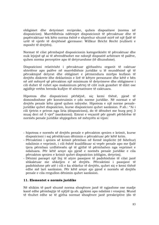 83
obligimet dhe detyrimet reciproke, quhen dispozitave (norma në
dispozicion). Marrëdhënia ndërmjet dispozicionit të përcaktuar dhe të
papërcaktuar tek këto norma është e shprehur shumë mirë në një fjalë të
urtë të vjetër të drejtësisë gjermane: Willkur Bricht Recht (vullneti e
mposht të drejtën).
Normat të cilat përmbajnë dispozicionin kategorikisht të përcaktuar dhe
nuk lejojnë që ai të zëvendësohet me ndonjë dispozitë arbitrare të palëve,
quhen norma perceptive apo të detyrueshme (të dhunshme).
Dispozicioni relativisht i përcaktuar gjithashtu organit të caktuar
shtetëror apo palëve në marrëdhënie juridike u lë mundësinë që të
përcaktojnë detyrat dhe obligimet e përmendura mirëpo kufizon të
drejtën diskrete dhe deklarimin e lirë të këtyre personave dhe këtë e bën
në atë mënyrë që përcakton një minimum të detyrimeve dhe obligimeve i
cili duhet të ruhet apo maksimum përtej të cilit nuk guxohet të dilet ose
zgjidhje vetëm brenda kufijve të alternativave të caktuara.
Hipoteza dhe dispozicioni përbëjnë, siç kemi thënë, pjesë të
domosdoshme për konstruimin e çdo norme juridike. Në normat e së
drejtës penale këto pjesë quhen ndryshe. Hipoteza e një norme penale-
juridike quhet dispozicion, kurse dispozicioni quhet sanksion. P.sh.: “Ai i
cili tjetrin e privon nga liria (dispozicioni), do të dënohet me burg prej 3
muaj deri në 5 vjet” (sanksioni). Emrat e veçantë për pjesët përbërëse të
normës penale juridike shpjegohen në mënyrën si vijon:
- hipoteza e normës së drejtës penale e përcakton qenien e krimit, kurse
dispozicioni i saj përshkruan dënimin e përcaktuar për këtë krim.
- Përcaktimi i qenies së krimit përmban në formë implicite (të fshehur)
ndalimin e veprimit, i cili është kualifikuar si vepër penale apo me fjalë
tjera përmban urdhëresën që të gjithë të përmbahen nga veprimet e
ndaluara. Për këtë arsye ajo pjesë e normës penale juridike e cila
përcakton qenien e krimit quhet dispozicion (obligim, detyrim).
- Dënimi paraqet një lloj të atyre pasojave të padobishme të cilat janë
shkaktuar me shkeljen e së drejtës. Përcaktimi i pasojave të
padobishme për atë i cili e ka shkelur të drejtën, quhet siç e kemi thënë
edhe më lart sanksion. Për këtë arsye ajo pjesë e normës së drejtës
penale e cila rregullon dënimin quhet sanksion.
11. Elementet e normës juridike
Në shikim të parë shumë norma shoqërore janë të ngjashme ose madje
kanë edhe përmbajtje të njëjtë (p.sh. gjykimi apo ndalimi i vrasjes). Mund
të thuhet edhe se të gjitha normat shoqërore janë preskriptive (do të
 