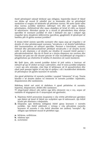 84
thotë përmbajnë ndonjë kërkesë apo obligim), hipotetike (kanë të bëjnë
me diçka që mund të ndodhë por jo domosdo) dhe se përmbajnë
sanksione si reagim në kërkesën që përmban norma. Në anën tjetër edhe
disa norma juridike dallohen ndërmjet veti dhe atë sipas lindjes,
përmbajtjes, vlefshmërisë dhe sipas shpalljes së lirisë të cilën ua lejojnë
të adresuarve. Shtrohet pyetja se a mund të përcaktohen disa shenja
specifike të normave juridike të cilat i dallojnë ato apo i ndajnë nga
rregullat tjera shoqërore (diferenttia specifica), gjegjësisht të qëndrojnë së
bashku për të gjitha normat juridike?
E drejta është sistem specifik normativ dhe sipas asaj që rregullat e së
drejtës të cilat përshkruajnë nocionin “struktura e së drejtës”ndërlidhen
dhe harmonizohen në mënyrë specifike. Parimet e hierarkisë, unitetit,
tërësisë dhe përcaktueshmërisë përbëjnë strukturën e së drejtës kurse
ndër to për zbatimin e së drejtës me rëndësi të veçantë është parimi i
përcaktueshmërisë. Kjo do të thotë se e drejta disponon me nocione dhe
teknika më pak ose më shumë precize të cilat mundësojnë që rregullat e
përgjithshme pa vështirësi të mëdha të zbatohen në rastet konkrete.
Me fjalë tjera, çdo normë juridike duhet të jetë ashtu e hartuar në
mënyrë që ajo të shihet se kujt i adresohet, cilat të mira juridike (objekte)
i merr ajo nën mbrojtje, cilat lloje të kërkesave në të parashtrohen dhe
çfarë janë pasojat ligjore të atij tipi të sjelljes i cili i kundërvihet kërkesës
së përmbajtur në pjesën kryesore të normës.
Ato pjesë përbërëse të normës juridike i quajmë “elemente” të saj. Teoria
klasike e së drejtës dallon tri elemente të normës juridike: hipotezën,
dispozicionin dhe sanksionin.
Ndërkaq është më mirë të dallohen 4 pjesë përbërëse të normës:
hipoteza, dispozicioni, delikti dhe sanksioni.
T’i shqyrtojmë shkurt çdo njërin nga këto elemente veç e veç, sepse në
vazhdim të shpjegimit do t’i arsyetojmë më gjerësisht.
1. Hipoteza është prezumim (supozim) e cila vetëm përshkruan gjendjen
apo faktet që kanë të bëjnë me subjektet apo të adresuarit. Ajo është
kusht për zbatimin e dispozitës.
2. Dispozita apo kërkesa (obligimi) është pjesa kryesore e normës
juridike. Ajo është pikërisht e vetmja e cila përcakton esencën
kryesore të normës e cila është identike me (sollen) “nevojën”. Ky
obligim apo kërkesë mund të përbëhet nga:
a. kërkesa, urdhëresa
b. ndalesa apo
c. autorizimi
 