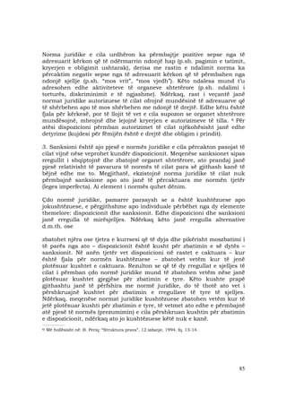 85
Norma juridike e cila urdhëron ka përmbajtje pozitive sepse nga të
adresuarit kërkon që të ndërmarrin ndonjë hap (p.sh. pagimin e tatimit,
kryerjen e obligimit ushtarak), derisa me rastin e ndalimit norma ka
përcaktim negativ sepse nga të adresuarit kërkon që të përmbahen nga
ndonjë sjellje (p.sh. “mos vrit”, “mos vjedh”). Këto ndalesa mund t’u
adresohen edhe aktiviteteve të organeve shtetërore (p.sh. ndalimi i
torturës, diskriminimit e të ngjashme). Ndërkaq, rast i veçantë janë
normat juridike autorizuese të cilat ofrojnë mundësinë të adresuarve që
të shërbehen apo të mos shërbehen me ndonjë të drejtë. Edhe këtu është
fjala për kërkesë, por të llojit të vet e cila supozon se organet shtetërore
mundësojnë, mbrojnë dhe lejojnë kryerjen e autorizimeve të tilla. 6 Për
atësi dispozicioni përmban autorizimet të cilat njëkohësisht janë edhe
detyrime (kujdesi për fëmijën është e drejtë dhe obligim i prindit).
3. Sanksioni është ajo pjesë e normës juridike e cila përcakton pasojat të
cilat vijnë nëse veprohet kundër dispozicionit. Meqenëse sanksionet sipas
rregullit i shqiptojnë dhe zbatojnë organet shtetërore, ato prandaj janë
pjesë relativisht të pavarura të normës të cilat para së gjithash kanë të
bëjnë edhe me to. Megjithatë, ekzistojnë norma juridike të cilat nuk
përmbajnë sanksione apo ato janë të përcaktuara me normën tjetër
(leges imperfecta). Ai element i normës quhet dënim.
Çdo normë juridike, pamarre parasysh se a është kushtëzuese apo
jokushtëzuese, e përgjithshme apo individuale përbëhet nga dy elemente
themelore: dispozicionit dhe sanksionit. Edhe dispozicioni dhe sanksioni
janë rregulla të mirësjelljes. Ndërkaq këto janë rregulla alternative
d.m.th. ose
zbatohet njëra ose tjetra e kurrsesi që të dyja dhe pikërisht moszbatimi i
të parës nga ato – dispozicionit është kusht për zbatimin e së dytës –
sanksionit. Në anën tjetër vet dispozicioni në rastet e caktuara – kur
është fjala për normën kushtëzuese – zbatohet vetëm kur të jenë
plotësuar kushtet e caktuara. Rezulton se që të dy rregullat e sjelljes të
cilat i përmban çdo normë juridike mund të zbatohen vetëm nëse janë
plotësuar kushtet gjegjëse për zbatimin e tyre. Këto kushte prapë
gjithashtu janë të përfshira me normë juridike, do të thotë ato vet i
përshkruajnë kushtet për zbatimin e rregullave të tyre të sjelljes.
Ndërkaq, meqenëse normat juridike kushtëzuese zbatohen vetëm kur të
jetë plotësuar kushti për zbatimin e tyre, të vetmet ato edhe e përmbajnë
atë pjesë të normës (prezumimin) e cila përshkruan kushtin për zbatimin
e dispozicionit, ndërkaq ato jo kushtëzuese këtë nuk e kanë.
_______________
6) Më hollësisht në: B. Periq: “Struktura prava”, 12 izdanje, 1994, fq. 13-14.
 
