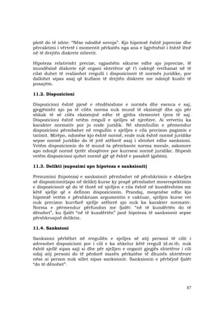 87
plotë do të ishte: “Nëse ndodhë nevoja”. Kjo hipotezë është joprecize dhe
përcaktimi i vërtetë i momentit përkatës nga ana e ligjvënësit i është lënë
në të drejtën diskrete mbretit.
Hipoteza relativisht precize, ngjashëm sikurse edhe ajo joprecize, lë
mundësinë diskrete një organi shtetëror që t’i caktojë rrethanat në të
cilat duhet të realizohet rregulli i dispozicionit të normës juridike, por
dallohet sipas asaj që kufizon të drejtën diskrete me ndonjë kusht të
posaçëm.
11.2. Dispozicioni
Dispozicioni është pjesë e rëndësishme e normës dhe esenca e saj,
gjegjësisht ajo pa të cilën norma nuk mund të ekzistojë dhe ajo për
shkak të së cilës ekzistojnë edhe të gjitha elementet tjera të saj.
Dispozicioni është vetëm rregull e sjelljes së njerëzve. Ai vetvetiu ka
karakter normativ por jo ende juridik. Në shembullin e përmendur
dispozicioni përmbahet në rregullin e sjelljes e cila precizon pagimin e
tatimit. Mirëpo, ndonëse kjo është normë, ende nuk është normë juridike
sepse normë juridike do të jetë atëherë asaj i shtohet edhe sanksioni.
Vetëm dispozicionin do të mund ta përmbante norma morale, zakonore
apo ndonjë normë tjetër shoqërore por kurrsesi normë juridike. Shpesh
vetëm dispozicioni quhet normë gjë që është e pasaktë (gabim).
11.3. Delikti (supozimi apo hipoteza e sanksionit)
Prezumimi (hipoteza) e sanksionit përmbahet në përshkrimin e shkeljes
së dispozicionit(apo në delikt) kurse ky prapë përmbahet mosrespektimin
e dispozicionit që do të thotë në sjelljen e cila është në kundërshtim me
këtë sjellje që e definon dispozicionin. Prandaj, meqenëse edhe kjo
hipotezë vetëm e përshkruan argumentin e caktuar, sjelljen kurse vet
nuk precizon kurrfarë sjellje atëherë ajo nuk ka karakter normativ.
Norma e përmendur përfundon me fjalët: “në të kundërtën do të
dënohet”, ku fjalët “në të kundërtën” janë hipoteza të sanksionit sepse
përshkruajnë deliktin.
11.4. Sanksioni
Sanksioni përbëhet në rregullën e sjelljes së atij personi të cilit i
adresohet dispozicioni por i cili e ka shkelur këtë rregull (d.m.th. nuk
është sjellë sipas saj) si dhe për sjelljen e organit gjegjës shtetëror i cili
ndaj atij personi do të përdorë masën përkatëse të dhunës shtetërore
nëse ai person nuk sillet sipas sanksionit. Sanksionin e përbëjnë fjalët
“do të dënohet”.
 