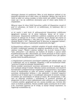 89
shmanget zbatimit të sanksionit. Nëse ai nuk dëshiron atëherë ai me
dispozitë detyrohet që të sillet ashtu siç kërkohet. Mirëpo, kjo nuk do të
thotë se edhe vet norma juridike si tërësi është një urdhër i kushtëzuar
sepse ajo i ka dy urdhëresa alternative prej të cilave njëra duhet të
respektohet.
Mënyrat sipas të cilave është formuluar urdhri në dispozicion mund të
jenë të ndryshme, në formë të: a) urdhëresave, b) ndalesave dhe c)
autorizimeve.
a) në rastin e parë kemi të ashtuquajturat dispozicione urdhëruese
(gjegjësisht normat), në të dytin ndaluese, kurse në të tretin –
autorizuese. Dispozicioni urdhërues urdhëron subjektin që të sillet në
mënyrë të caktuar do të thotë e urdhëron që të zbatojë një veprim të
caktuar pozitiv.Dispozitat e tilla janë p.sh.: “Prindi është i detyruar të
edukojë fëmijët e vet”, “Qytetarët janë të detyruar ta paguajnë tatimin”,
“Secili është i detyruar t’i përmbahet kushtetutës dhe ligjit”.
b) dispozicionet ndaluese i ndalojnë subjektit të kryejë ndonjë veprim do
të thotë e urdhërojnë veprimin me negacion (mosbërje) si p.sh.: “Është e
ndaluar vrasja”, “Është e ndaluar vjedhja”, etj. Ja p.sh. norma të tilla:
“Çdo arbitraritet i cili dëmton ose kufizon të drejtën e njeriut është
kundërkushtetues dhe i dënueshëm, pa marrë parasysh se kush e kryen
atë” (neni 198), “keqpërdorimi i fesë dhe veprimtarisë fetare për qëllime
politike është kundërkushtetues”.
c) dispozicionet autorizuese autorizojnë subjektin për ndonjë sjellje, nuk
e urdhërojnë atë, as ia ndalojnë. Dispozita e tillë në kushtetutë është:
“secili ka të drejtë në mbrojtje shëndetësore”.
Norma juridike autorizuese autorizon adresantin që të realizojë apo të
mos realizojë ndonjë të drejtë. Ndonëse norma autorizuese nuk mund të
konsiderohet si kërkesë koncize megjithatë me interpretimin e saj të gjerë
mund të konkludohet se edhe në normat juridike të cilat përmbajnë
autorizim nënkuptohet kërkesa e cila zakonisht i drejtohet organeve
shtetërore që të lejojnë apo t’i mundësojnë adresantit të normës realizim
të lirshëm apo mosrealizim të ndonjë të drejte. Me interpretimin e tillë,
vjen në shprehje problemi i vetkufizimit të pushtetit shtetëror që
pasqyrohet në atë se shteti njëkohësisht edhe adresanti si dhe adresanti
i normës juridike, gjegjësisht ajo vet, norma juridike pra, vetvetes dhe
atyre ua kufizon pushtetin. Norma juridike tipike autorizuese do të ishte
p.sh. autorizimi qytetarit që të votojë, ta kryejë ndonjë veprimtari, ta
regjistrojë automobilin etj.
 