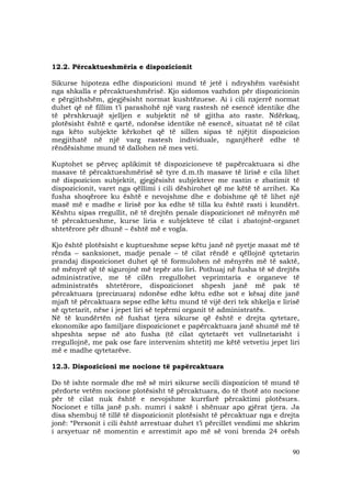 90
12.2. Përcaktueshmëria e dispozicionit
Sikurse hipoteza edhe dispozicioni mund të jetë i ndryshëm varësisht
nga shkalla e përcaktueshmërisë. Kjo sidomos vazhdon për dispozicionin
e përgjithshëm, gjegjësisht normat kushtëzuese. Ai i cili nxjerrë normat
duhet që në fillim t’i parashohë një varg rastesh në esencë identike dhe
të përshkruajë sjelljen e subjektit në të gjitha ato raste. Ndërkaq,
plotësisht është e qartë, ndonëse identike në esencë, situatat në të cilat
nga këto subjekte kërkohet që të sillen sipas të njëjtit dispozicion
megjithatë në një varg rastesh individuale, nganjëherë edhe të
rëndësishme mund të dallohen në mes veti.
Kuptohet se përveç aplikimit të dispozicioneve të papërcaktuara si dhe
masave të përcaktueshmërisë së tyre d.m.th masave të lirisë e cila lihet
në dispozicion subjektit, gjegjësisht subjekteve me rastin e zbatimit të
dispozicionit, varet nga qëllimi i cili dëshirohet që me këtë të arrihet. Ka
fusha shoqërore ku është e nevojshme dhe e dobishme që të lihet një
masë më e madhe e lirisë por ka edhe të tilla ku është rasti i kundërt.
Kështu sipas rregullit, në të drejtën penale dispozicionet në mënyrën më
të përcaktueshme, kurse liria e subjekteve të cilat i zbatojnë-organet
shtetërore për dhunë – është më e vogla.
Kjo është plotësisht e kuptueshme sepse këtu janë në pyetje masat më të
rënda – sanksionet, madje penale – të cilat rëndë e qëllojnë qytetarin
prandaj dispozicionet duhet që të formulohen në mënyrën më të saktë,
në mënyrë që të sigurojnë më tepër ato liri. Pothuaj në fusha të së drejtës
administrative, me të cilën rregullohet veprimtaria e organeve të
administratës shtetërore, dispozicionet shpesh janë më pak të
përcaktuara (precizuara) ndonëse edhe këtu edhe sot e kësaj dite janë
mjaft të përcaktuara sepse edhe këtu mund të vijë deri tek shkelja e lirisë
së qytetarit, nëse i jepet liri së tepërmi organit të administratës.
Në të kundërtën në fushat tjera sikurse që është e drejta qytetare,
ekonomike apo familjare dispozicionet e papërcaktuara janë shumë më të
shpeshta sepse në ato fusha (të cilat qytetarët vet vullnetarisht i
rregullojnë, me pak ose fare intervenim shtetit) me këtë vetvetiu jepet liri
më e madhe qytetarëve.
12.3. Dispozicioni me nocione të papërcaktuara
Do të ishte normale dhe më së miri sikurse secili dispozicion të mund të
përdorte vetëm nocione plotësisht të përcaktuara, do të thotë ato nocione
për të cilat nuk është e nevojshme kurrfarë përcaktimi plotësues.
Nocionet e tilla janë p.sh. numri i saktë i shënuar apo gjërat tjera. Ja
disa shembuj të tillë të dispozicionit plotësisht të përcaktuar nga e drejta
jonë: “Personit i cili është arrestuar duhet t’i përcillet vendimi me shkrim
i arsyetuar në momentin e arrestimit apo më së voni brenda 24 orësh
 