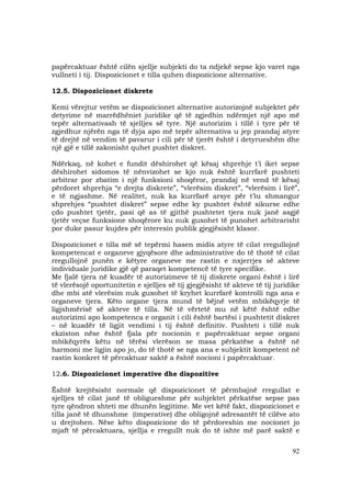 92
papërcaktuar është cilën sjellje subjekti do ta ndjekë sepse kjo varet nga
vullneti i tij. Dispozicionet e tilla quhen dispozicione alternative.
12.5. Dispozicionet diskrete
Kemi vërejtur vetëm se dispozicionet alternative autorizojnë subjektet për
detyrime në marrëdhëniet juridike që të zgjedhin ndërmjet një apo më
tepër alternativash të sjelljes së tyre. Një autorizim i tillë i tyre për të
zgjedhur njërën nga të dyja apo më tepër alternativa u jep prandaj atyre
të drejtë në vendim të pavarur i cili për të tjerët është i detyrueshëm dhe
një gjë e tillë zakonisht quhet pushtet diskret.
Ndërkaq, në kohet e fundit dëshirohet që kësaj shprehje t’i iket sepse
dëshirohet sidomos të nënvizohet se kjo nuk është kurrfarë pushteti
arbitrar por zbatim i një funksioni shoqëror, prandaj në vend të kësaj
përdoret shprehja “e drejta diskrete”, “vlerësim diskret”, “vlerësim i lirë”,
e të ngjashme. Në realitet, nuk ka kurrfarë arsye për t’iu shmangur
shprehjes “pushtet diskret” sepse edhe ky pushtet është sikurse edhe
çdo pushtet tjetër, pasi që as të gjithë pushtetet tjera nuk janë asgjë
tjetër veçse funksione shoqërore ku nuk guxohet të punohet arbitrarisht
por duke pasur kujdes për interesin publik gjegjësisht klasor.
Dispozicionet e tilla më së tepërmi hasen midis atyre të cilat rregullojnë
kompetencat e organeve gjyqësore dhe administrative do të thotë të cilat
rregullojnë punën e këtyre organeve me rastin e nxjerrjes së akteve
individuale juridike gjë që paraqet kompetencë të tyre specifike.
Me fjalë tjera në kuadër të autorizimeve të tij diskrete organi është i lirë
të vlerësojë oportunitetin e sjelljes së tij gjegjësisht të akteve të tij juridike
dhe mbi atë vlerësim nuk guxohet të kryhet kurrfarë kontrolli nga ana e
organeve tjera. Këto organe tjera mund të bëjnë vetëm mbikëqyrje të
ligjshmërisë së akteve të tilla. Në të vërtetë mu në këtë është edhe
autorizimi apo kompetenca e organit i cili është bartësi i pushtetit diskret
– në kuadër të ligjit vendimi i tij është definitiv. Pushteti i tillë nuk
ekziston nëse është fjala për nocionin e papërcaktuar sepse organi
mbikëqyrës këtu në tërësi vlerëson se masa përkatëse a është në
harmoni me ligjin apo jo, do të thotë se nga ana e subjektit kompetent në
rastin konkret të përcaktuar saktë a është nocioni i papërcaktuar.
12.6. Dispozicionet imperative dhe dispozitive
Është krejtësisht normale që dispozicionet të përmbajnë rregullat e
sjelljes të cilat janë të obligueshme për subjektet përkatëse sepse pas
tyre qëndron shteti me dhunën legjitime. Me vet këtë fakt, dispozicionet e
tilla janë të dhunshme (imperative) dhe obligojnë adresantët të cilëve ato
u drejtohen. Nëse këto dispozicione do të përdoreshin me nocionet jo
mjaft të përcaktuara, sjellja e rregullt nuk do të ishte më parë saktë e
 