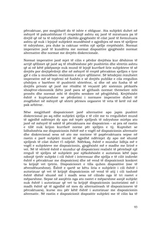 93
përcaktuar, por megjithatë do të ishte e obliguar. Ata subjekti duhet në
mënyrë të pakushtëzuar t’i respektojë ashtu siç janë të miratuara pa të
drejtë që në ta të ndryshojë çfarëdo gjegjësisht të cilat janë të formuluara
ashtu që nuk i lejojnë subjektit mundësinë e zgjedhjes në mes të sjelljeve
të ndryshme, pra duke ia caktuar vetëm një sjellje rreptësisht. Normat
imperative janë të kundërta me normat dispozitive gjegjësisht normat
alternative dhe normat me drejtën diskrecionale.
Normat imperative janë mjet të cilin e përdor drejtësia kur dëshiron të
arrijë qëllimet që janë aq të rëndësishme për pushtetin dhe shtetin ashtu
që ai në këtë pikëpamje nuk mund të lejojë kurrfarë lirie subjekteve të së
drejtës por drejtpërdrejt dhe në mënyrë të rreptë përcakton sjelljen e tyre
gjë e cila u mundëson realizimin e atyre qëllimeve. Së këndejmi rezultatet
imperative më së tepërmi në fushën e së drejtës publike e cila rregullon
çështjen e bartësve të pushtetit shtetëror, si dhe në ato fusha të së
drejtës private që janë me rëndësi të veçantë për sistemin përkatës
shoqëror-ekonomik (këto janë para së gjithash normat themelore mbi
pronën dhe normat mbi të drejtën sendore në përgjithësi). Krejtësisht
është e kuptueshme se përdorimi i normave imperative duhet të
zvogëlohet në mënyrë që shteti përmes organeve të veta të ketë rol më
pak arbitrar.
Nëse megjithatë dispozicionet janë alternative apo japin pushtet
diskrecional po aq edhe subjekti sjellja e të cilit me to rregullohet mund
të zgjedhë ndërmjet dy apo më tepër sjelljesh të ndryshme mirëpo ato
janë në mënyrë të saktë të përcaktuara me dispozicion – ai pra në rastin
e tillë nuk krijon kurrfarë norme për sjelljen e tij. Kuptohet se
lidhshmëria me dispozicionin është më e vogël në dispozicionin alternativ
dhe diskrecional sesa në ato me nocione të papërcaktuara sepse në
rastin e parë subjekti mund të zgjedhë ndërmjet dy apo më shumë
sjelljesh të cilat duhet t’i ndjekë. Ndërkaq, është e mundur lidhja më e
vogël e subjekteve me dispozicionin, gjegjësisht më e madhe me lirinë e
vet. Në të vërtetë është e mundur që dispozicioni realisht të përmbajë një
rregull të sjelljes së subjektit por njëkohësisht e autorizon këtë (apo
ndonjë tjetër subjekt i cili është i interesuar dhe sjellja e të cilit indirekt
është e përcaktuar me dispozicion) dhe në vend të dispozicionit konkret
ta krijojë vet tjetrin. Dispozicionet e tilla quhen dispozitive (ose të
zëvendësueshme). Është e qartë se këtu liria e subjektit i cili është i
autorizuar që vet të krijojë dispozicionin në vend të atij i cili tashmë
është dhënë shumë më i madh sesa në cilindo nga të tri rastet e
mëparshme. Sepse në asnjërin nga ato rastet e mëparshme asnjë subjekt
nuk është i autorizuar që vet ta krijojë dispozicionin (autorizimi më i
madh është që të zgjedhë në mes dy alternativash të dispozicioneve të
përcaktuara), kurse mu për këtë është i autorizuar me dispozicionin
alternativ. Në rastin e dispozicionit dispozitiv subjekti me të cilin ka të
 