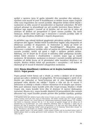 96
sjelljet e qenieve tjera të gjalla (shtazët) dhe mendimi dhe ndjenja e
njerëzve nuk mund të jenë të kualifikuara si delikte kurse sipas rregullit
edhe nuk rregullohen me normë juridike. Meqenëse delikti është objekt i
sanksionit ai edhe mund të konsiderohet si hipotezë sekondare. Në këtë
mënyrë përpiqet ta zëvendësojë me atë juridik teoricieni Hans Kelsen 8.
Shikuar nga aspekti i teorisë së të drejtës, më së miri do të ishte që
çështjes së deliktit në perspektivë t’i qaset norma juridike. Siç kemi
theksuar, delikti është njëri nga 4 elementet e normës juridike ndër të
cilat për nga rëndësia rëndësisë e shpreh dispozicioni.
Ai përbëhet nga ndonjë kërkesë gjegjësisht përcakton sjelljen e dëshiruar
shoqërore dhe ligjore. Delikti është kundërvënie logjike ndaj dispozitës së
dëshiruar juridike të dispozitivit. Ai vështrohet si diçka që është në
kundërshtim me të drejtën apo “kundërligjore”. Meqenëse pjesa
dërmuese e subjekteve juridike sillet në pajtim me kërkesat dispozitive të
normës juridike, vetëm një pjesë e vogël e sjelljeve përbën delikte.
Ndërkaq, me të drejtë do të mund të mbrohej edhe pikëpamja kundër;
delikti është element i rëndësishëm i normës sepse nga ai rrjedh
sanksioni. Së këndejmi, sanksioni si element i normës juridike gjithmonë
vazhdon në delikt kurse në të përmbahet edhe karakteri detyrues i së
drejtës. Kështu delikti është një parakusht i nevojshëm i cili duhet të
ekzistojë që të mund të zbatohet (shqiptohet) sanksioni.
13.3. Ndarja (klasifikimi) i delikteve në të drejtën bashkëkohore
13.3.1. Vepra penale
Vepra penale është forma më e rëndë, jo vetëm e deliktit në të drejtën
penale por edhe e delikteve në përgjithësi. Në terminologjinë e vjetër të së
drejtës ajo shënohej si “krim”(crimina) për të cilin shpeshherë ishte
paraparë edhe dënimi me vdekje.9 Veprat e tilla sot do të mund t’i
definonim si shkelje e rëndë e vlerave themelore të së drejtës apo vlerave.
Këto janë sidomos vepra kundër jetës dhe trupit (vrasja, lëndimi i rëndë
trupor etj), vepra kundër lirive dhe të drejtave të njeriut (kidnapimi,
torturimi, dhuna etj.), vepra kundër dinjitetit të personalitetit dhe moralit
(dhunimi etj), vepra kundër pronës private dhe publike (vjedhja, grabitja
_____________________
7) Në gjuhën latine për deliktin hasen edhe terme të tjera si p.sh. crimen, maleficium, pecattum,
scelus, krahas emrit për disa vepra të dënueshme. Në kohën romake lloji më i rëndë i deliktit
ishte “crimen” (krimi) i cili i vetmi është që i nënshtrohej sanksionit publik (poena). V.S. Publiati:
Dei Delitti in Generale, edicioni XII, fq. 1-3. Ky termin në gjuhën shqipe më së afërmi do të
përshkruhej si “kundërvajtje” me ç’rast vështirësi shkakton fakti se shprehja e njëjtë tek ne
përdoret për lloje të posaçme të veprave të dënueshme e të cilat nuk janë vepra penale. Më e
përshtatshme është shprehja “delikt” (shih më gjerësisht në: N. Viskoviq, “Shteti dhe e drejta”: B.
Periq, “Struktura e së drejtës”; D. Verban, “Shteti dhe e drejta”).
8) “Nga aspekti teorik i cili është objekti i vetëm pozitiv juridik nuk ka kurrfarë kriteri tjetër të
deliktit përpos faktit se sjellja gjithmonë është sanksion. Pra, delikt vetvetiu nuk ka.” (Kelsen),
1951; fq. 62
 