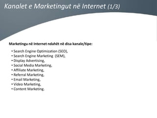 Kanalet e Marketingut në Internet (1/3)

Marketingu në Internet ndahët në disa kanale/tipe:

• Search Engine Optimization (SEO),
• Search Engine Marketing (SEM),
• Display Advertising,
• Social Media Marketing,
• Affiliate Marketing,
• Referral Marketing,
• Email Marketing,
• Video Marketing,
• Content Marketing.

 