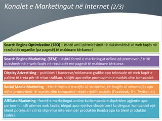 Kanalet e Marketingut në Internet (2/3)

Search Engine Optimization (SEO) – është arti i përmirësimit të dukshmërisë së web faqës në
rezultatët organike (pa pagesë) të makinave kërkuese!
Search Engine Marketing (SEM) – është formë e marketingut online që promovon / rritë
dukshmërinë e web faqës në rezultatët me pagesë të makinave kërkuese.
Display Advertising – publikimi i banerave/reklamave grafike apo tekstuale në web faqët e
palëve të treta për të rritur trafikun, shitjët apo edhe promovimin e markës dhe kompanisë.
Social Media Marketing – është forma e marrjës së vizitorëve, tërheqjës së vëmendjës apo
edhe promovimit të markës dhe kompanisë nëpër rrjetët sociale: (Facebook, G+, Twitter, etj.
Affiliate Marketing –formë e marketingut online ku kompania e shpërblen agjentin apo
partnerin, i cili përmes web faqës, blogut apo rrjetëve shoqërore i ka dërguar kompanisë një
klient potencial i cili ka shprehur interesin për produktin (leads) apo ka blerë produktin
(sales).

 