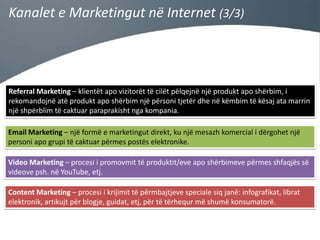 Kanalet e Marketingut në Internet (3/3)

Referral Marketing – klientët apo vizitorët të cilët pëlqejnë një produkt apo shërbim, i
rekomandojnë atë produkt apo shërbim një përsoni tjetër dhe në këmbim të kësaj ata marrin
një shpërblim të caktuar paraprakisht nga kompania.
Email Marketing – një formë e marketingut direkt, ku një mesazh komercial i dërgohet një
personi apo grupi të caktuar përmes postës elektronike.
Video Marketing – procesi i promovmit të produktit/eve apo shërbimeve përmes shfaqjës së
videove psh. në YouTube, etj.
Content Marketing – procesi i krijimit të përmbajtjeve speciale siq janë: infografikat, librat
elektronik, artikujt për blogje, guidat, etj, për të tërhequr më shumë konsumatorë.

 