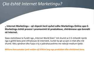 Çka është Internet Marketingu?

„ Internet Marketingu – që shpesh herë quhet edhe Marketingu Online apo EMarketingu është procesi i promovimit të produkteve, shërbimeve apo brendit
në Internet.
Sipas statistikave te fundit nga „Internet World Stats“ më shumë se 2.5 miliardë njerëz
nga e gjithë bota janë shfrytezues të internetit, numër ky që sa vjen e rritet dhe më
shumë. Këtu qëndron dhe fuqia e tij e pakrahasueshme me ndonjë medium tjetër.
Miliona konsumator janë vetëm një klikim larg nga produktet dhe shërbimet tona.

 
