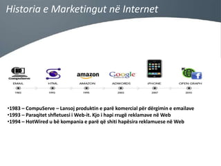 Historia e Marketingut në Internet

•1983 – CompuServe – Lansoj produktin e parë komercial për dërgimin e emailave
•1993 – Paraqitet shfletuesi i Web-it. Kjo i hapi rrugë reklamave në Web
•1994 – HotWired u bë kompania e parë që shiti hapësira reklamuese në Web

 